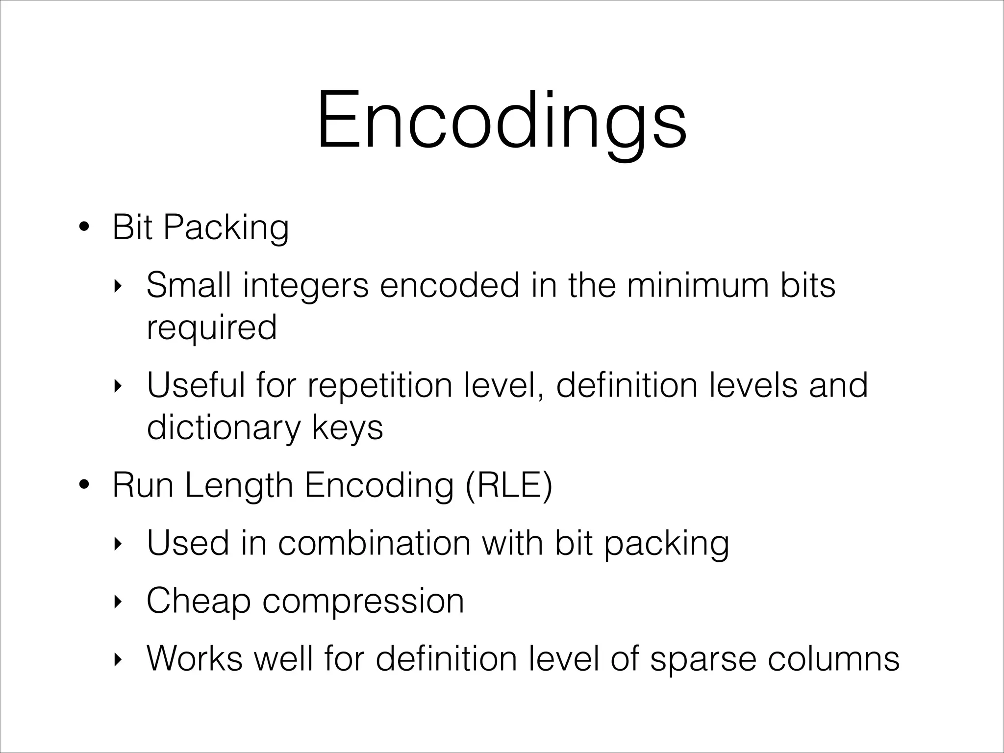 Encodings
•

Bit Packing
‣

‣

•

Small integers encoded in the minimum bits
required
Useful for repetition level, deﬁnition levels and
dictionary keys

Run Length Encoding (RLE)
‣

Used in combination with bit packing

‣

Cheap compression

‣

Works well for deﬁnition level of sparse columns

 