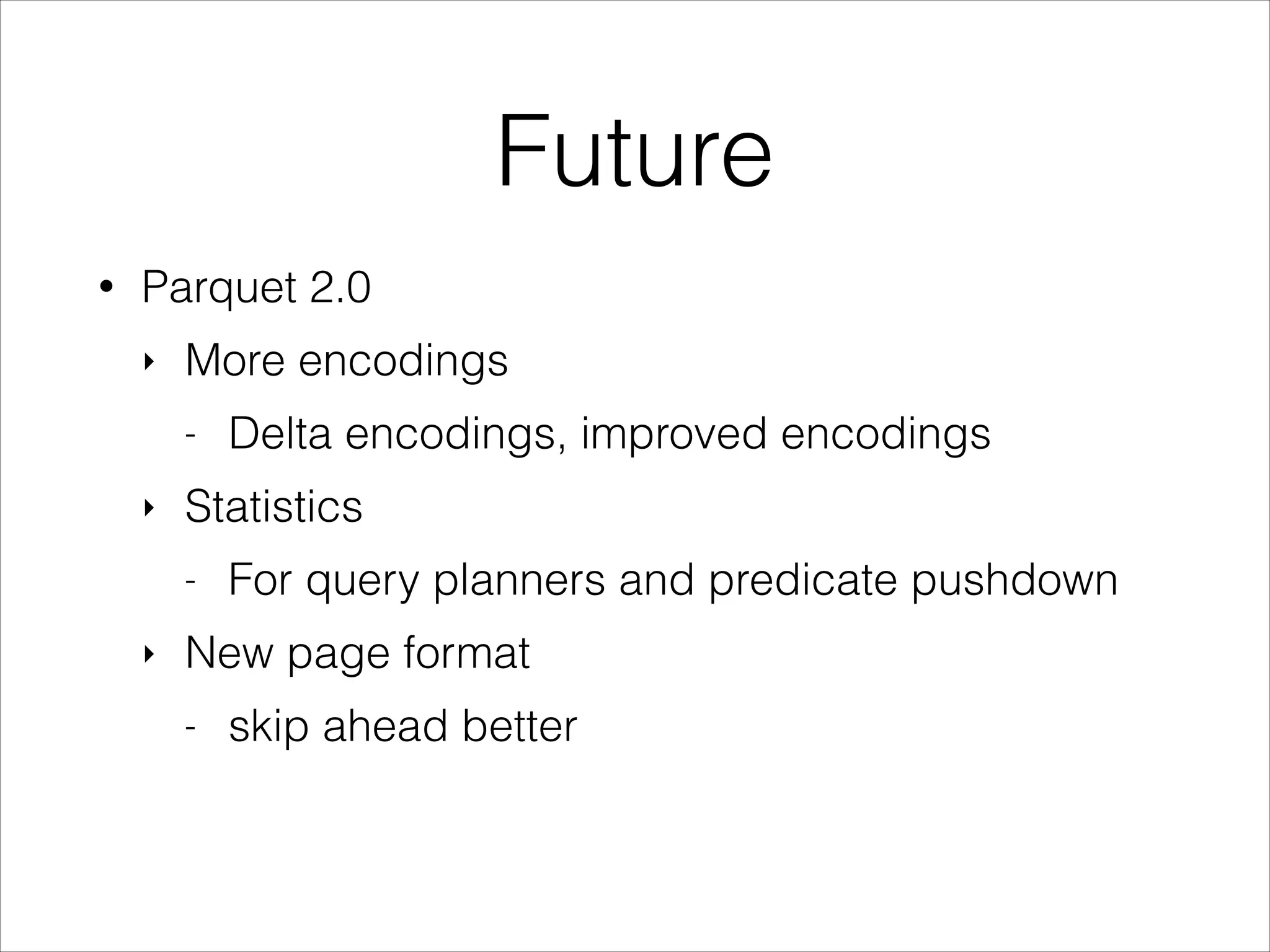 Future
•

Parquet 2.0
‣

More encodings
-

‣

Statistics
-

‣

Delta encodings, improved encodings
For query planners and predicate pushdown

New page format
-

skip ahead better

 