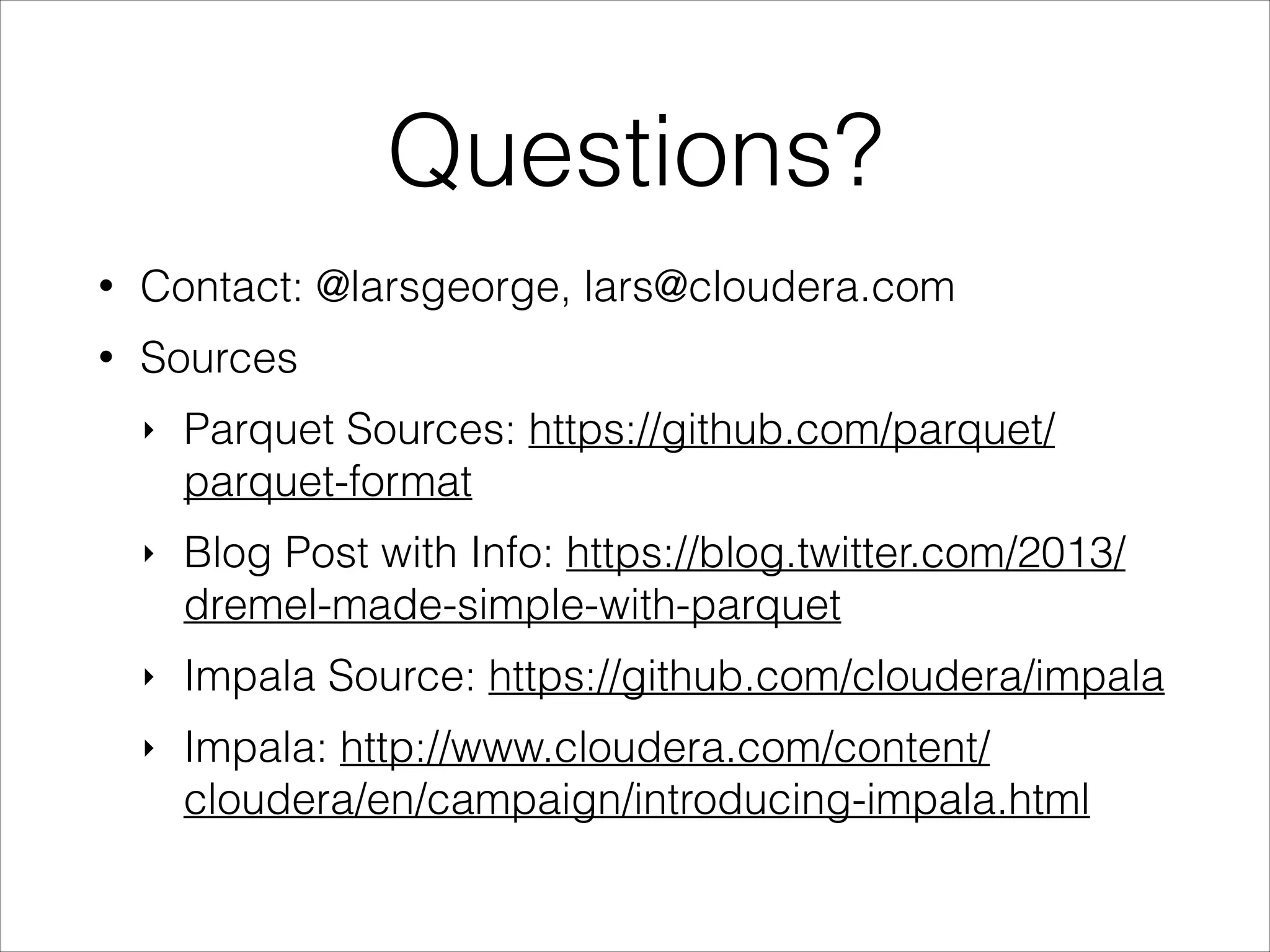 Questions?
•

Contact: @larsgeorge, lars@cloudera.com

•

Sources
‣

Parquet Sources: https://github.com/parquet/
parquet-format

‣

Blog Post with Info: https://blog.twitter.com/2013/
dremel-made-simple-with-parquet

‣

Impala Source: https://github.com/cloudera/impala

‣

Impala: http://www.cloudera.com/content/
cloudera/en/campaign/introducing-impala.html

 