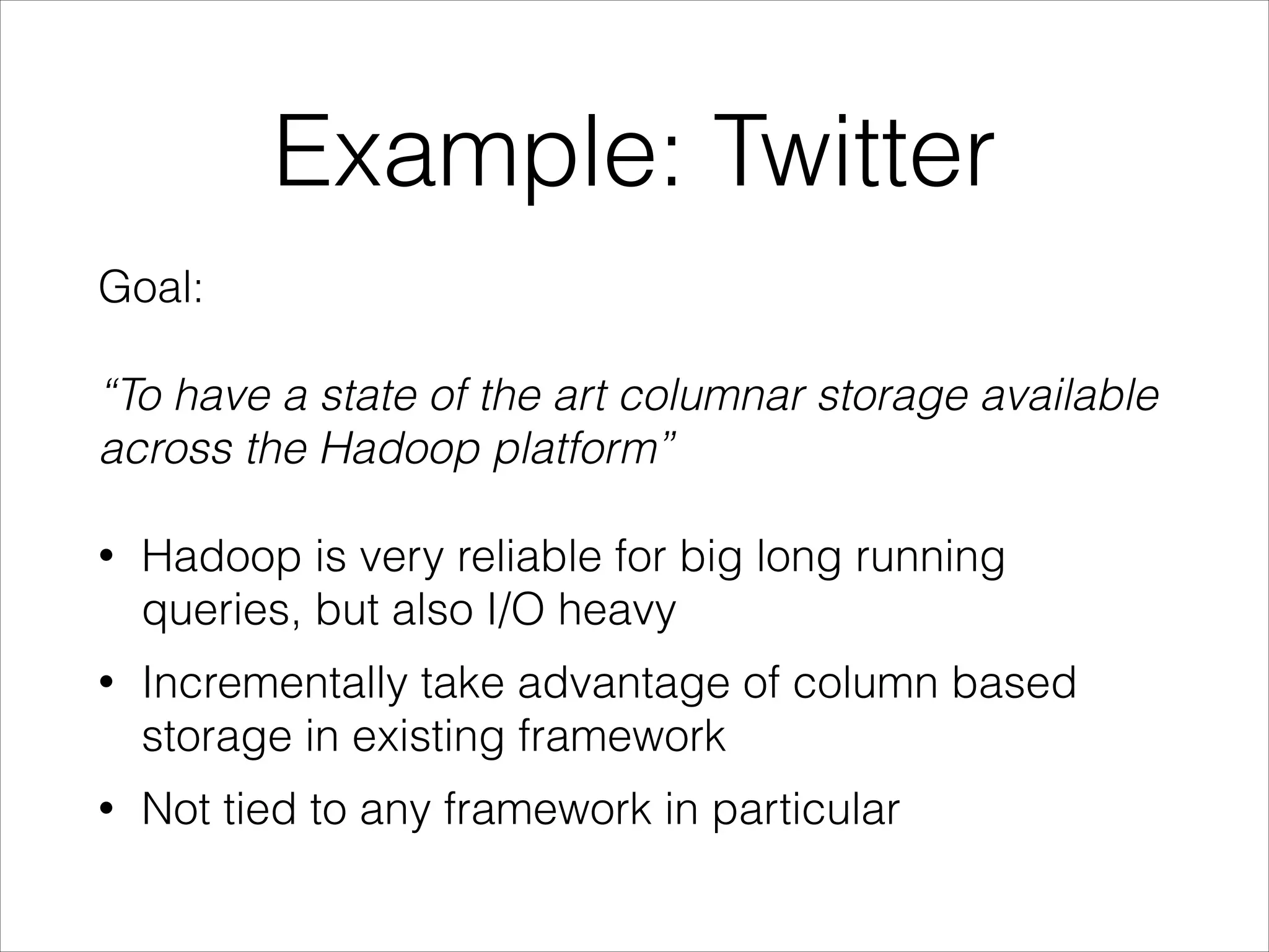 Example: Twitter
Goal:
!

“To have a state of the art columnar storage available
across the Hadoop platform”
!

•

Hadoop is very reliable for big long running
queries, but also I/O heavy

•

Incrementally take advantage of column based
storage in existing framework

•

Not tied to any framework in particular

 