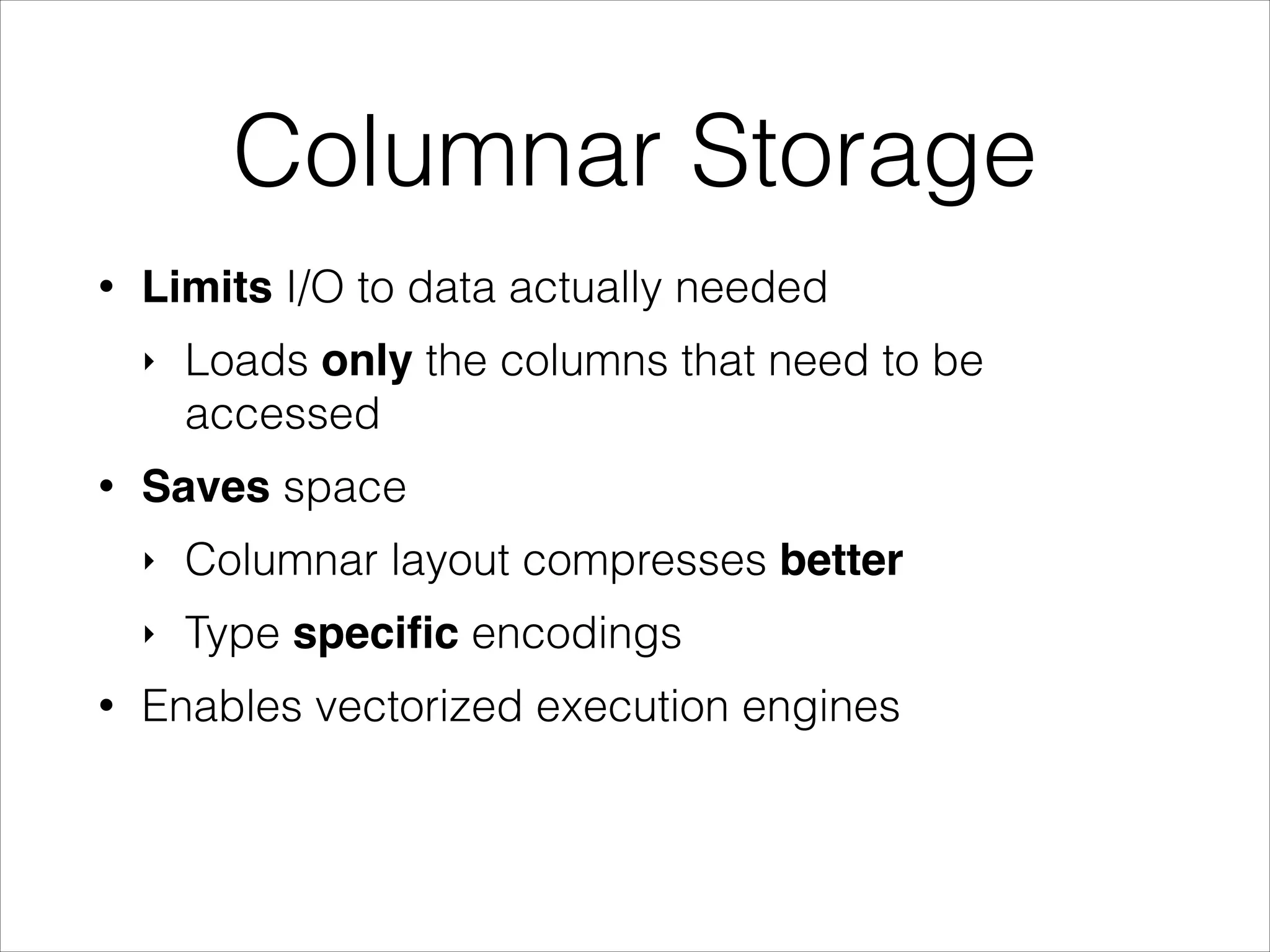 Columnar Storage
•

Limits I/O to data actually needed
‣

•

Loads only the columns that need to be
accessed

Saves space
‣
‣

•

Columnar layout compresses better
Type speciﬁc encodings

Enables vectorized execution engines

 