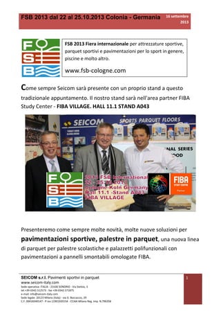 FSB 2013 dal 22 al 25.10.2013 Colonia - Germania 16 settembre
2013
SEICOM s.r.l. Pavimenti sportivi in parquet
www.seicom-italy.com
Sede operativa: ITALIA - 23100 SONDRIO - Via Stelvio, 3
tel.+39-0342.512573 - fax +39-0342.571875
e-mail: info@seicom-italy.com
Sede legale: 20123 Milano (Italy) - via G. Boccaccio, 29
C.F. 00418340147 - P.iva 11901920154 - CCIAA Milano Reg. Imp. N.796358
1
Come sempre Seicom sarà presente con un proprio stand a questo
tradizionale appuntamento. Il nostro stand sarà nell'area partner FIBA
Study Center - FIBA VILLAGE. HALL 11.1 STAND A043
Presenteremo come sempre molte novità, molte nuove soluzioni per
pavimentazioni sportive, palestre in parquet, una nuova linea
di parquet per palestre scolastiche e palazzetti polifunzionali con
pavimentazioni a pannelli smontabili omologate FIBA.
FSB 2013 Fiera internazionale per attrezzature sportive,
parquet sportivi e pavimentazioni per lo sport in genere,
piscine e molto altro.
www.fsb-cologne.com
 
