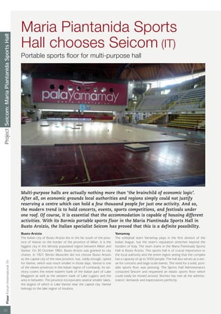 Maria Piantanida Sports
Project Seicom: Maria Piantanida Sports Hall




                                                 Hall chooses Seicom (IT)
                                                 Portable sports ﬂoor for multi-purpose hall




                                                 Multi-purpose halls are actually nothing more than ‘the brainchild of economic logic’.
                                                 After all, on economic grounds local authorities and regions simply could not justify
                                                 reserving a centre which can hold a few thousand people for just one activity. And so,
                                                 the modern trend is to hold concerts, events, sports competitions, and festivals under
                                                 one roof. Of course, it is essential that the accommodation is capable of housing different
                                                 activities. With its Bormio portable sports floor in the Maria Piantinada Sports Hall in
                                                 Busto Arsizio, the Italian specialist Seicom has proved that this is a definite possibility.
                                                 Busto Arsizio                                                          Yamamay
                                                 The Italian city of Busto Arsizio lies in the far south of the prov-   The volleyball team Yamamay plays in the ﬁrst division of the
                                                 ince of Varese on the border of the province of Milan. It is the       Italian league, but the team’s reputation stretches beyond the
                                                 biggest city in the densely populated region between Milan and         borders of Italy. The team trains in the Maria Piantinada Sports
                                                 Varese. On 30 October 1864, Busto Arsizio was granted its city         Hall in Busto Arsizio. This sports hall is of crucial importance to
                                                 charter. In 1927, Benito Mussolini did not choose Busto Arsizio        the local authority and the entire region seeing that the complex
                                                 as the capital city of the new province, but, oddly enough, opted      has a capacity of up to 5000 people. The hall also serves as a ven-
                  Floor Forum International 34




                                                 for Varese, which was much smaller in those days. Varese is one        ue for concerts and large-scale events. The need for a solid, port-
                                                 of the eleven provinces in the Italian region of Lombardy. Its ter-    able sports ﬂoor was pressing. The Sports Hall Administrators
                                                 ritory covers the entire eastern bank of the Italian part of Lake      contacted Seicom and requested an elastic sports ﬂoor which
                                                 Maggiore as well as the western bank of Lake Lugano and the            could easily be moved around. Bormio has met all the adminis-
                                                 area in between. The province incorporates several smaller lakes,      trators’ demands and expectations perfectly.
                                                 the largest of which is Lake Varese near the capital city. Varese
                                                 belongs to the lake region of Insubria.




 20
 