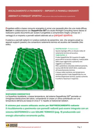 RISCALDAMENTO A PAVIMENTO – IMPIANTI A PANNELLI RADIANTI

   ABBINATI A PARQUET SPORTIVI www.seicom-italy.com/riscaldamento-a-pavimento



Progettare edifici a basso consumo energetico è ormai una necessità oltre che una moda diffusa,
Seicom in collaborazione con Seppelfricke SD®e lo studio Richlight Consulting hanno deciso di
realizzare questo documento per aiutare il progettista a comprendere meglio i principi ed i
vantaggi di un impianto a pannelli radianti abbinato ad un parquet sportivo.

Il sistema a pannelli radianti è in pratica costituito da serpentine, tubi, che vengono posati su
appositi supporti (piastre) che consentono isolamento termico ed acustico del massetto (foto
sotto).

                                                              PIASTRA IN ESP – T elasticizzato
                                                              Questa tipologia offre un elevato indice di
                                                              isolamento termico ed acustico.
                                                              TUBO IN PEX –C
                                                              Il tubo Seppelfricke SD è quanto di meglio
                                                              possa offrire la tecnica moderna, inattaccabile
                                                              dalle acque aggressive e pertanto non
                                                              soggetto a corrosione.
                                                              PEX-c polietilene reticolato elettronicamente,
                                                              norma UNI EN ISO 10147:2013, stabilizzato
                                                              all’invecchiamento termico.
                                                              L’acqua calda mantiene una temperatura
                                                              costante poiché il tubo Seppelfricke ha una
                                                              minima dispersione termica, questo aumenta
                                                              il confort e favorisce il risparmio




RISPARMIO ENERGETICO
La Superficie riscaldante, a bassa temperatura, del sistema Seppelfricke SD ® permette un
omogenea distribuzione del calore, consentendo di creare un clima confortevole con una
temperatura dell’aria più bassa di circa 2° C rispetto ai tradizionali radiatori.

Il sistema può essere utilizzato anche per RAFFRESCAMENTO radiante
Il riscaldamento a pavimento con pannelli radianti può essere integrato con un
sistema GEOTERMICO e con SOLARE TERMICO (pag. 9) producendo così
energia alternativa veramente pulita.



               http://www.parquet-per-palestre.it                                            Pag. 1
 