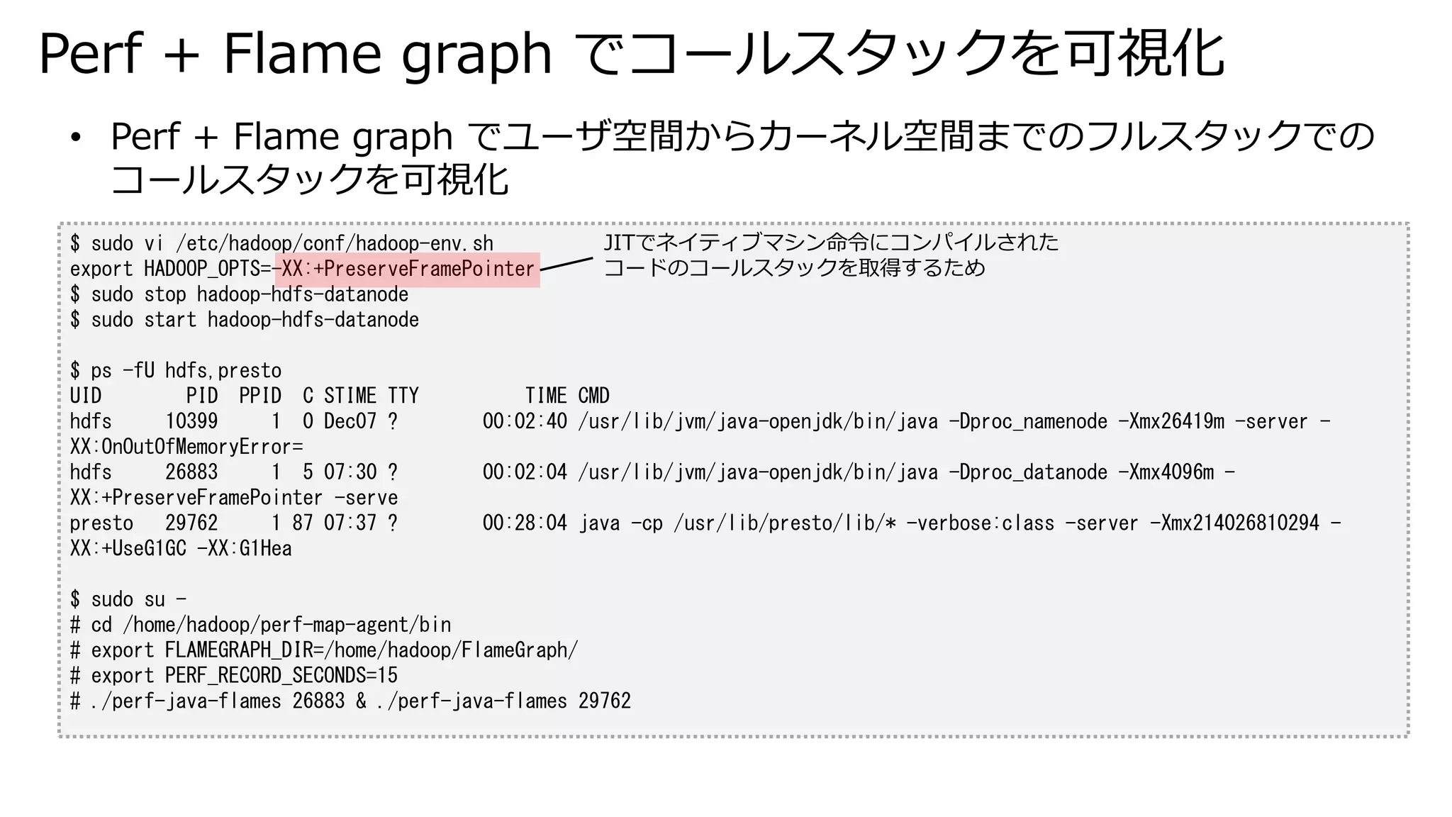 Perf + Flame graph でコールスタックを可視化
$ sudo vi /etc/hadoop/conf/hadoop-env.sh
export HADOOP_OPTS=-XX:+PreserveFramePointer
$ sudo stop hadoop-hdfs-datanode
$ sudo start hadoop-hdfs-datanode
$ ps -fU hdfs,presto
UID PID PPID C STIME TTY TIME CMD
hdfs 10399 1 0 Dec07 ? 00:02:40 /usr/lib/jvm/java-openjdk/bin/java -Dproc_namenode -Xmx26419m -server -
XX:OnOutOfMemoryError=
hdfs 26883 1 5 07:30 ? 00:02:04 /usr/lib/jvm/java-openjdk/bin/java -Dproc_datanode -Xmx4096m -
XX:+PreserveFramePointer -serve
presto 29762 1 87 07:37 ? 00:28:04 java -cp /usr/lib/presto/lib/* -verbose:class -server -Xmx214026810294 -
XX:+UseG1GC -XX:G1Hea
$ sudo su -
# cd /home/hadoop/perf-map-agent/bin
# export FLAMEGRAPH_DIR=/home/hadoop/FlameGraph/
# export PERF_RECORD_SECONDS=15
# ./perf-java-flames 26883 & ./perf-java-flames 29762
• Perf + Flame graph でユーザ空間からカーネル空間までのフルスタックでの
コールスタックを可視化
JITでネイティブマシン命令にコンパイルされた
コードのコールスタックを取得するため
 