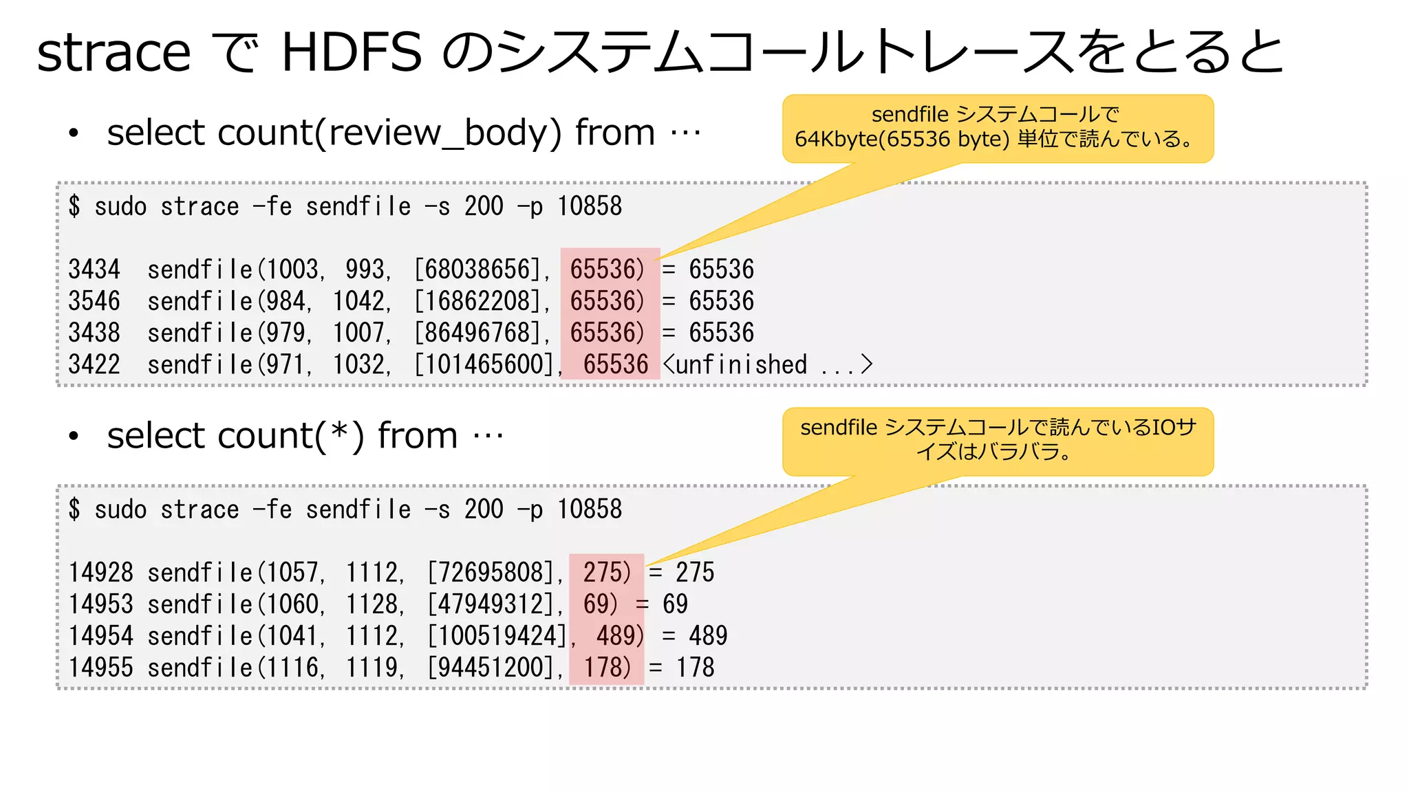 strace で HDFS のシステムコールトレースをとると
$ sudo strace -fe sendfile -s 200 -p 10858
3434 sendfile(1003, 993, [68038656], 65536) = 65536
3546 sendfile(984, 1042, [16862208], 65536) = 65536
3438 sendfile(979, 1007, [86496768], 65536) = 65536
3422 sendfile(971, 1032, [101465600], 65536 <unfinished ...>
• select count(review_body) from …
sendfile システムコールで
64Kbyte(65536 byte) 単位で読んでいる。
$ sudo strace -fe sendfile -s 200 -p 10858
14928 sendfile(1057, 1112, [72695808], 275) = 275
14953 sendfile(1060, 1128, [47949312], 69) = 69
14954 sendfile(1041, 1112, [100519424], 489) = 489
14955 sendfile(1116, 1119, [94451200], 178) = 178
• select count(*) from … sendfile システムコールで読んでいるIOサ
イズはバラバラ。
 