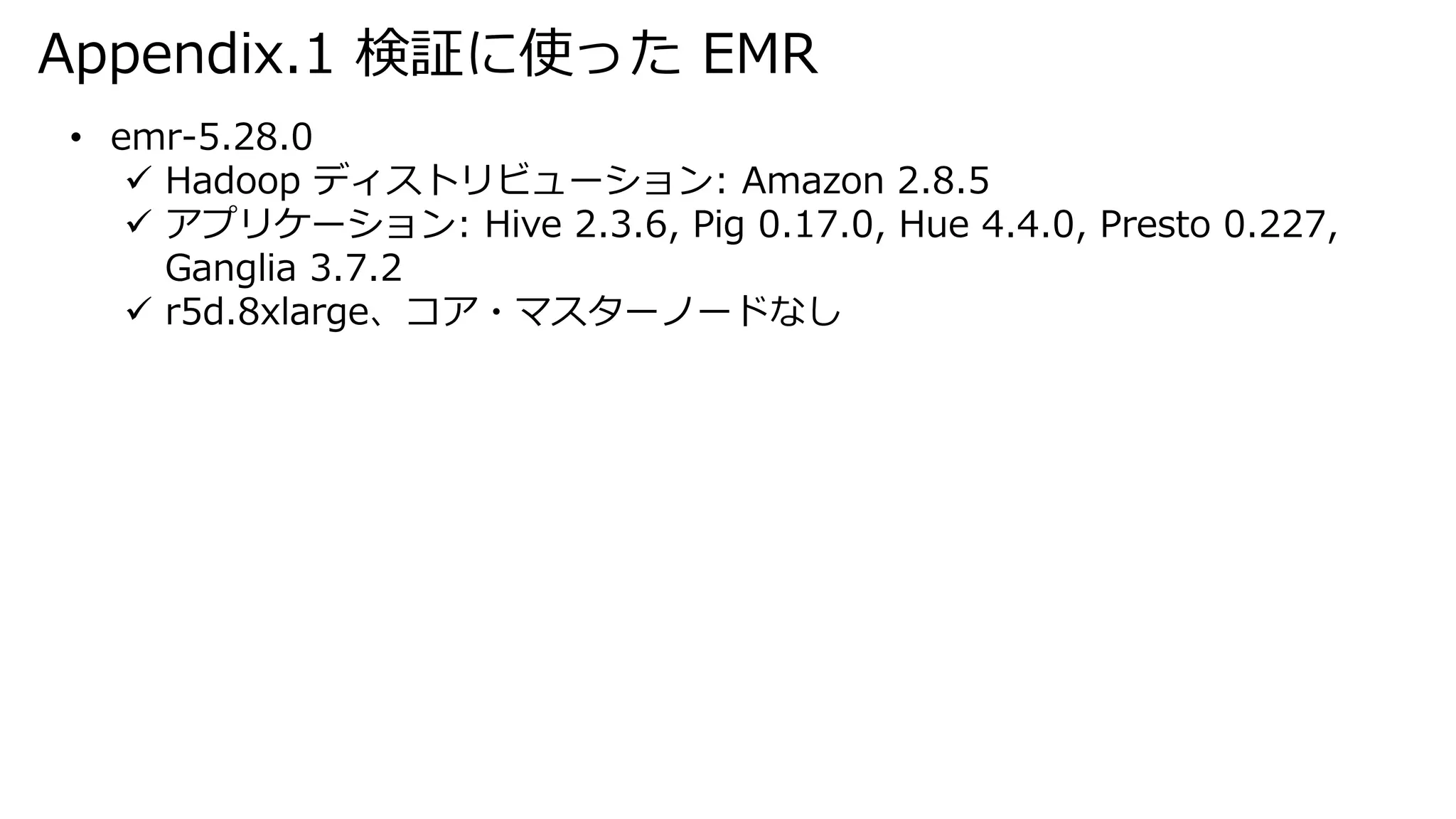 Appendix.1 検証に使った EMR
• emr-5.28.0
 Hadoop ディストリビューション: Amazon 2.8.5
 アプリケーション: Hive 2.3.6, Pig 0.17.0, Hue 4.4.0, Presto 0.227,
Ganglia 3.7.2
 r5d.8xlarge、コア・マスターノードなし
 