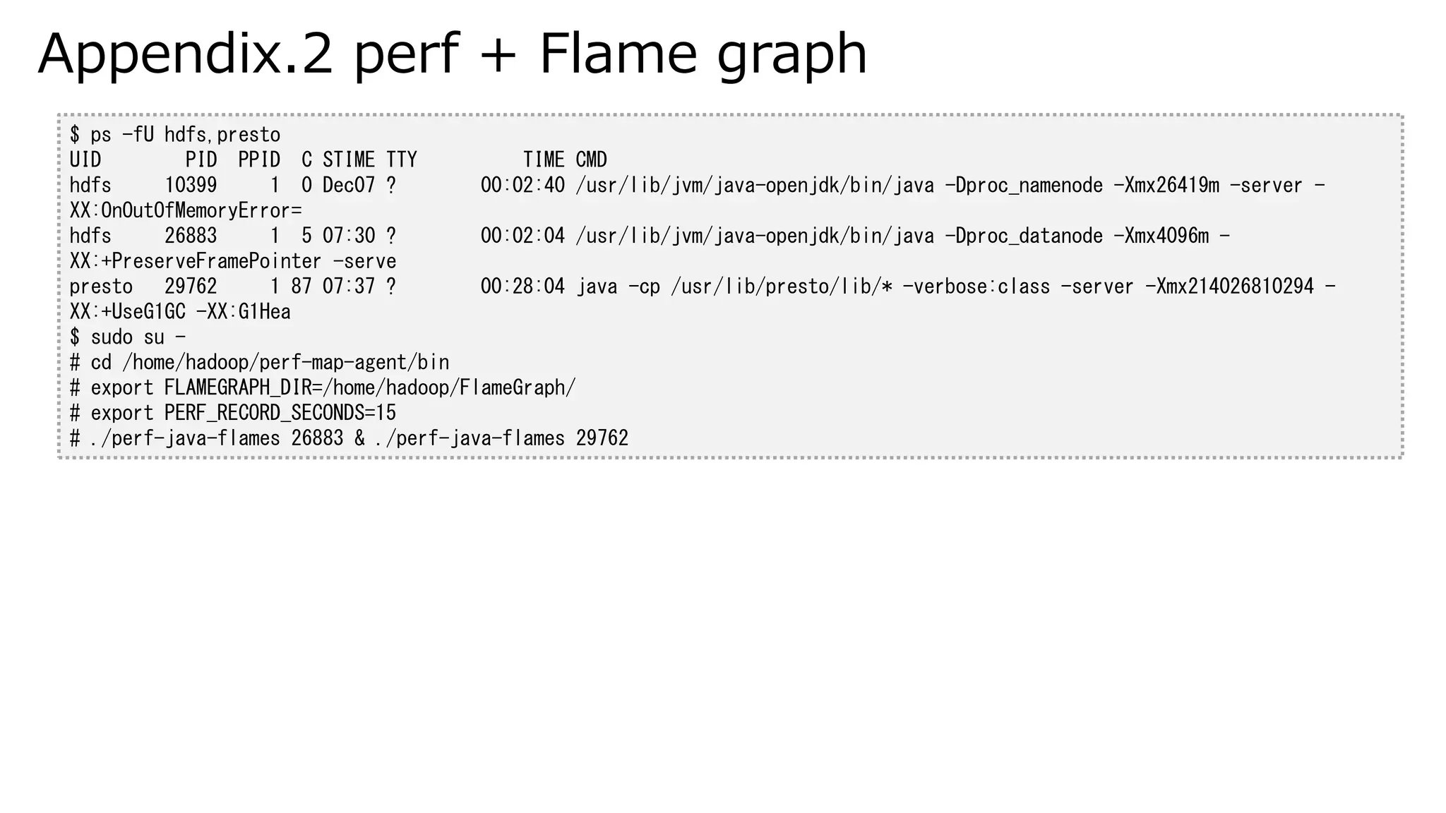 Appendix.2 perf + Flame graph
$ ps -fU hdfs,presto
UID PID PPID C STIME TTY TIME CMD
hdfs 10399 1 0 Dec07 ? 00:02:40 /usr/lib/jvm/java-openjdk/bin/java -Dproc_namenode -Xmx26419m -server -
XX:OnOutOfMemoryError=
hdfs 26883 1 5 07:30 ? 00:02:04 /usr/lib/jvm/java-openjdk/bin/java -Dproc_datanode -Xmx4096m -
XX:+PreserveFramePointer -serve
presto 29762 1 87 07:37 ? 00:28:04 java -cp /usr/lib/presto/lib/* -verbose:class -server -Xmx214026810294 -
XX:+UseG1GC -XX:G1Hea
$ sudo su -
# cd /home/hadoop/perf-map-agent/bin
# export FLAMEGRAPH_DIR=/home/hadoop/FlameGraph/
# export PERF_RECORD_SECONDS=15
# ./perf-java-flames 26883 & ./perf-java-flames 29762
 