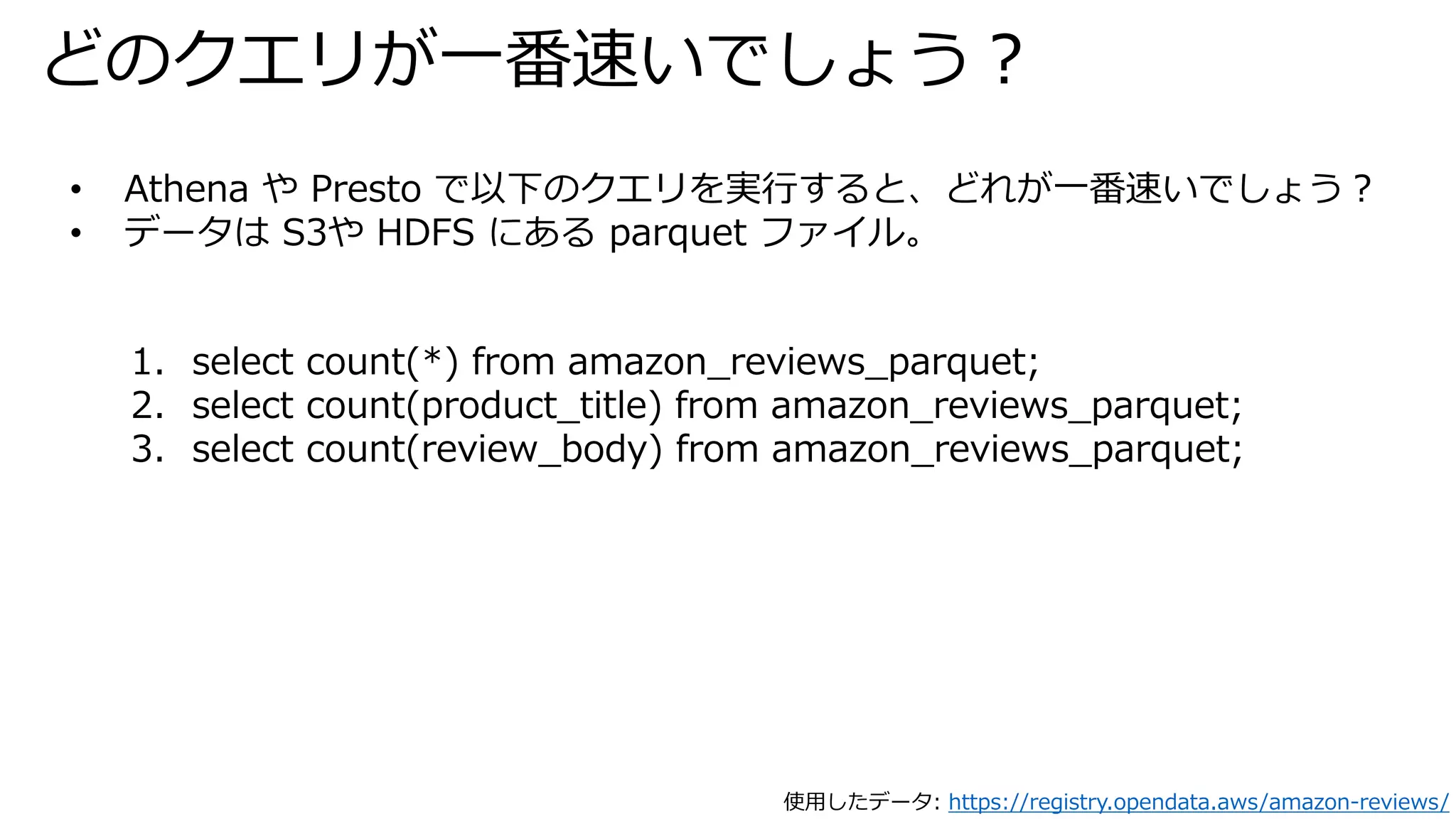 どのクエリが一番速いでしょう？
• Athena や Presto で以下のクエリを実行すると、どれが一番速いでしょう？
• データは S3や HDFS にある parquet ファイル。
1. select count(*) from amazon_reviews_parquet;
2. select count(product_title) from amazon_reviews_parquet;
3. select count(review_body) from amazon_reviews_parquet;
使用したデータ: https://registry.opendata.aws/amazon-reviews/
 