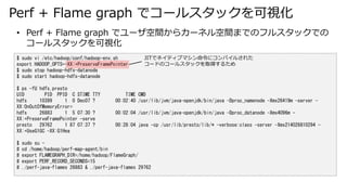 Perf + Flame graph ǥ`륹åҕ
$ sudo vi /etc/hadoop/conf/hadoop-env.sh
export HADOOP_OPTS=-XX:+PreserveFramePointer
$ sudo stop hadoop-hdfs-datanode
$ sudo start hadoop-hdfs-datanode
$ ps -fU hdfs,presto
UID PID PPID C STIME TTY TIME CMD
hdfs 10399 1 0 Dec07 ? 00:02:40 /usr/lib/jvm/java-openjdk/bin/java -Dproc_namenode -Xmx26419m -server -
XX:OnOutOfMemoryError=
hdfs 26883 1 5 07:30 ? 00:02:04 /usr/lib/jvm/java-openjdk/bin/java -Dproc_datanode -Xmx4096m -
XX:+PreserveFramePointer -serve
presto 29762 1 87 07:37 ? 00:28:04 java -cp /usr/lib/presto/lib/* -verbose:class -server -Xmx214026810294 -
XX:+UseG1GC -XX:G1Hea
$ sudo su -
# cd /home/hadoop/perf-map-agent/bin
# export FLAMEGRAPH_DIR=/home/hadoop/FlameGraph/
# export PERF_RECORD_SECONDS=15
# ./perf-java-flames 26883 & ./perf-java-flames 29762
? Perf + Flame graph ǥ`g饫`ͥgޤǤΥե륹åǤ
`륹åҕ
JITǥͥƥ֥ޥ˥ѥ뤵줿
`ɤΥ`륹åȡä뤿
 