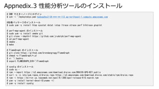 Appnedix.3 ܷĩ`Υ󥹥ȩ`
# EMR ޥ`Ω`ɤ˥
$ ssh -i ~/mykeytokyo.pem hadoop@ec2-54-***-**-112.ap-northeast-1.compute.amazonaws.com
#Nѥå`Υ󥹥ȩ`
$ sudo yum -y install htop sysstat dstat iotop ltrace strace perf blktrace gnuplot
# perf-map-agent Υ󥹥ȩ`
$ sudo yum -y install cmake git
$ git clone --depth=1 https://github.com/jrudolph/perf-map-agent
$ cd perf-map-agent
$ cmake .
$ make
# FlameGraph Υ󥹥ȩ`
$ git clone https://github.com/brendangregg/FlameGraph
$ chmod +x FlameGraph/*.pl
$ vi ~/.bashrc
$ export FLAMEGRAPH_DIR=~/FlameGraph
# sysdig Υ󥹥ȩ`
$ sudo su -
# rpm --import https://s3.amazonaws.com/download.draios.com/DRAIOS-GPG-KEY.public
# curl -s -o /etc/yum.repos.d/draios.repo https://s3.amazonaws.com/download.draios.com/stable/rpm/draios.repo
# rpm -i https://mirror.us.leaseweb.net/epel/6/i386/epel-release-6-8.noarch.rpm
# yum -y install kernel-devel-$(uname -r)
# yum -y install sysdig
 