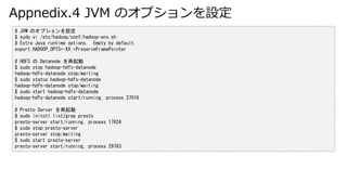Appnedix.4 JVM ΥץO
# JVM ΥץO
$ sudo vi /etc/hadoop/conf/hadoop-env.sh
# Extra Java runtime options. Empty by default.
export HADOOP_OPTS=-XX:+PreserveFramePointer
# HDFS  Datanode 
$ sudo stop hadoop-hdfs-datanode
hadoop-hdfs-datanode stop/waiting
$ sudo status hadoop-hdfs-datanode
hadoop-hdfs-datanode stop/waiting
$ sudo start hadoop-hdfs-datanode
hadoop-hdfs-datanode start/running, process 27016
# Presto Server 
$ sudo initctl list|grep presto
presto-server start/running, process 17624
$ sudo stop presto-server
presto-server stop/waiting
$ sudo start presto-server
presto-server start/running, process 29763
 