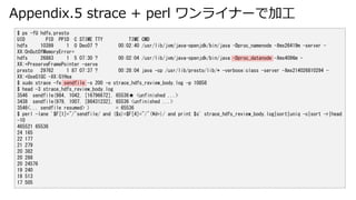Appendix.5 strace + perl 饤ʩ`Ǽӹ
$ ps -fU hdfs,presto
UID PID PPID C STIME TTY TIME CMD
hdfs 10399 1 0 Dec07 ? 00:02:40 /usr/lib/jvm/java-openjdk/bin/java -Dproc_namenode -Xmx26419m -server -
XX:OnOutOfMemoryError=
hdfs 26883 1 5 07:30 ? 00:02:04 /usr/lib/jvm/java-openjdk/bin/java -Dproc_datanode -Xmx4096m -
XX:+PreserveFramePointer -serve
presto 29762 1 87 07:37 ? 00:28:04 java -cp /usr/lib/presto/lib/* -verbose:class -server -Xmx214026810294 -
XX:+UseG1GC -XX:G1Hea
$ sudo strace -fe sendfile -s 200 -o strace_hdfs_review_body.log -p 10858
$ head -3 strace_hdfs_review_body.log
3546 sendfile(984, 1042, [16796672], 65536 <unfinished ...>
3438 sendfile(979, 1007, [86431232], 65536 <unfinished ...>
3546<... sendfile resumed> ) = 65536
$ perl -lane '$F[1]=~/^sendfile/ and ($s)=$F[4]=~/^(d+)/ and print $s' strace_hdfs_review_body.log|sort|uniq -c|sort -r|head
-10
465521 65536
24 165
22 177
21 279
20 382
20 288
20 24576
19 240
18 513
17 505
 
