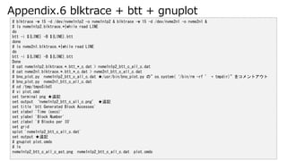 Appendix.6 blktrace + btt + gnuplot
# blktrace -w 15 -d /dev/nvme1n1p2 -o nvme1n1p2 & blktrace -w 15 -d /dev/nvme2n1 -o nvme2n1 &
# ls nvme1n1p2.blktrace.*|while read LINE
do
btt -i ${LINE} -B ${LINE}.btt
done
# ls nvme2n1.blktrace.*|while read LINE
do
btt -i ${LINE} -B ${LINE}.btt
Done
# cat nvme1n1p2.blktrace.*.btt_*_c.dat > nvme1n1p2_btt_c_all_c.dat
# cat nvme2n1.blktrace.*.btt_*_c.dat > nvme2n1_btt_c_all_c.dat
# bno_plot.py nvme1n1p2_btt_c_all_c.dat /usr/bin/bno_plot.py Ρos.system(/bin/rm -rf  + tmpdir)򥳥ȥ
# bno_plot.py nvme2n1_btt_c_all_c.dat
# cd /tmp/tmpoSibdI
# vi plot.cmd
set terminal png ׷ӛ
set output nvme1n1p2_btt_c_all_c.png ׷ӛ
set title 'btt Generated Block Accesses'
set xlabel 'Time (secs)'
set ylabel 'Block Number'
set zlabel '# Blocks per IO'
set grid
splot 'nvme1n1p2_btt_c_all_c.dat'
set output ׷ӛ
# gnuplot plot.cmds
# ls
nvme1n1p2_btt_c_all_c_ast.png nvme1n1p2_btt_c_all_c.dat plot.cmds
 