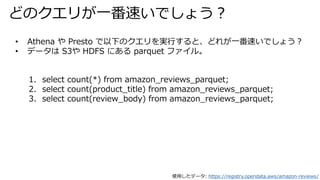 ɤΥ꤬һ٤Ǥ礦
? Athena  Presto ¤ΥgФȡɤ줬һ٤Ǥ礦
? ǩ` S3 HDFS ˤ parquet ե롣
1. select count(*) from amazon_reviews_parquet;
2. select count(product_title) from amazon_reviews_parquet;
3. select count(review_body) from amazon_reviews_parquet;
ʹäǩ`: https://registry.opendata.aws/amazon-reviews/
 