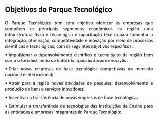 Objetivos do Parque Tecnológico
O Parque Tecnológico tem com objetivo oferecer às empresas que
compõem os principais segmentos econômicos da região uma
infraestrutura física e tecnológica e capacitação técnica para fomentar a
integração, otimização, competitividade e inovação por meio de processos
científicos e tecnológicos, com os seguintes objetivos específicos:
• Impulsionar o desenvolvimento científico e tecnológico da região bem
como o fortalecimento da indústria ligada às áreas de vocação;
• Criar novas empresas de base tecnológica competitivas no mercado
nacional e internacional;
• Atrair para a região novas atividades de pesquisa, desenvolvimento e
produção de bens e serviços inovadores;
• Incentivar a transferência de novas empresas de base tecnológica;
• Estimular a transferência de tecnologias das Instituições de Ensino para
as entidades e empresas integrantes do Parque Tecnológico.
 