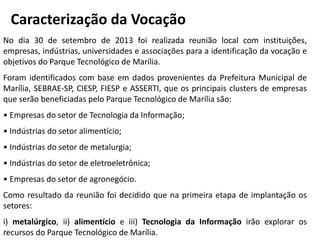 No dia 30 de setembro de 2013 foi realizada reunião local com instituições,
empresas, indústrias, universidades e associações para a identificação da vocação e
objetivos do Parque Tecnológico de Marília.
Foram identificados com base em dados provenientes da Prefeitura Municipal de
Marília, SEBRAE-SP, CIESP, FIESP e ASSERTI, que os principais clusters de empresas
que serão beneficiadas pelo Parque Tecnológico de Marília são:
• Empresas do setor de Tecnologia da Informação;
• Indústrias do setor alimentício;
• Indústrias do setor de metalurgia;
• Indústrias do setor de eletroeletrônica;
• Empresas do setor de agronegócio.
Como resultado da reunião foi decidido que na primeira etapa de implantação os
setores:
i) metalúrgico, ii) alimentício e iii) Tecnologia da Informação irão explorar os
recursos do Parque Tecnológico de Marília.
Caracterização da Vocação
 