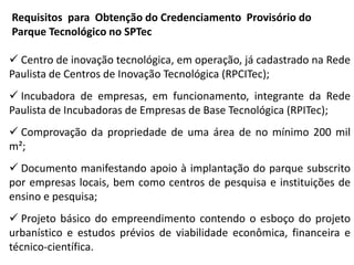 Requisitos para Obtenção do Credenciamento Provisório do
Parque Tecnológico no SPTec
 Centro de inovação tecnológica, em operação, já cadastrado na Rede
Paulista de Centros de Inovação Tecnológica (RPCITec);
 Incubadora de empresas, em funcionamento, integrante da Rede
Paulista de Incubadoras de Empresas de Base Tecnológica (RPITec);
 Comprovação da propriedade de uma área de no mínimo 200 mil
m²;
 Documento manifestando apoio à implantação do parque subscrito
por empresas locais, bem como centros de pesquisa e instituições de
ensino e pesquisa;
 Projeto básico do empreendimento contendo o esboço do projeto
urbanístico e estudos prévios de viabilidade econômica, financeira e
técnico-científica.
 