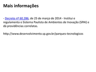 - Decreto nº 60.286, de 25 de março de 2014 - Institui e
regulamenta o Sistema Paulista de Ambientes de Inovação (SPAI) e
dá providências correlatas.
http://www.desenvolvimento.sp.gov.br/parques-tecnologicos
Mais informações
 