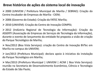 Breve histórico de ações do sistema local de inovação
 2000 (UNIVEM / Prefeitura Municipal de Marília / SEBRAE): Criação do
Centro Incubador de Empresas de Marília - CIEM;
 2006 (Governo do Estado): Criação da FATEC Marília;
 2010 (UNIVEM): Criação do Centro de Inovação COMPSI;
 2012 (Indústria Regional de Tecnologia da Informação): Criação da
ASSERTI (Associação de Empresas de Serviços de Tecnologia da Informação),
durante o evento de lançamento da entidade foi proposta a visão de criação
do Parque Tecnológico de Marília;
 Nov/2012 (Boa Vista Serviços): criação do Centro de Inovação BVTec em
Marília no campus do UNIVEM;
 Jan/2013 (Prefeitura Municipal): declara apoio à iniciativa da instalação
do Parque Tecnológico em Marília;
 Mar/2013 (Prefeitura Municipal | UNIVEM | ACIM | Boa Vista Serviços):
reunião na Secretaria de Desenvolvimento Econômico, Ciência e Tecnologia
do Estado de São Paulo;
 