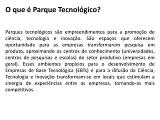 O que é Parque Tecnológico?
Parques tecnológicos são empreendimentos para a promoção de
ciência, tecnologia e inovação. São espaços que oferecem
oportunidade para as empresas transformarem pesquisa em
produto, aproximando os centros de conhecimento (universidades,
centros de pesquisas e escolas) do setor produtivo (empresas em
geral). Esses ambientes propícios para o desenvolvimento de
Empresas de Base Tecnológica (EBTs) e para a difusão da Ciência,
Tecnologia e Inovação transformam-se em locais que estimulam a
sinergia de experiências entre as empresas, tornando-as mais
competitivas.
 