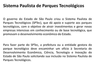 Sistema Paulista de Parques Tecnológicos
O governo do Estado de São Paulo criou o Sistema Paulista de
Parques Tecnológicos (SPTec), que dá apoio e suporte aos parques
tecnológicos, com o objetivo de atrair investimentos e gerar novas
empresas intensivas em conhecimento ou de base tecnológica, que
promovam o desenvolvimento econômico do Estado.
Para fazer parte do SPTec, a prefeitura ou a entidade gestora do
parque tecnológico deve encaminhar um ofício à Secretaria de
Desenvolvimento Econômico, Ciência, Tecnologia e Inovação do
Estado de São Paulo solicitando sua inclusão no Sistema Paulista de
Parques Tecnológicos.
 