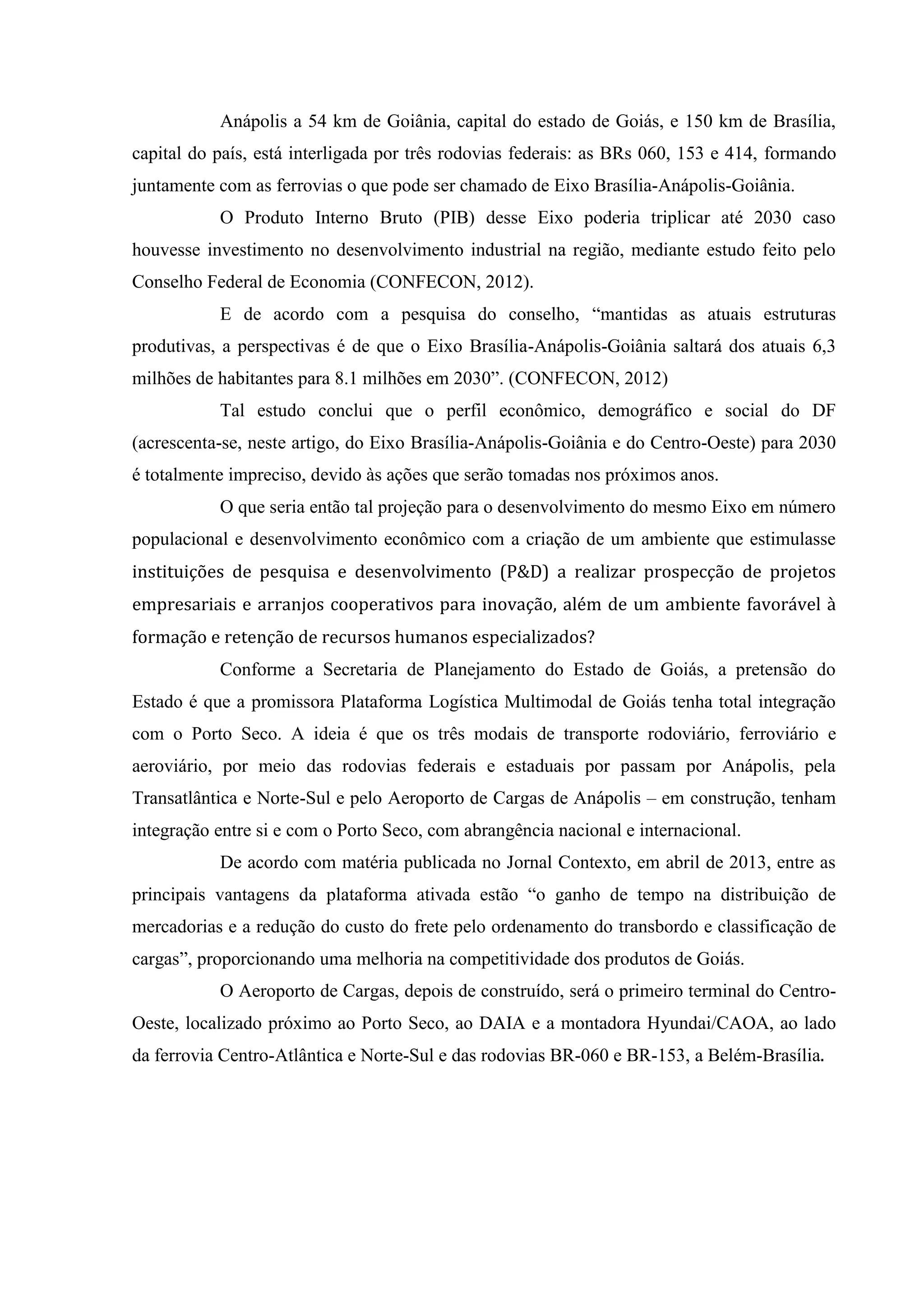 Anápolis a 54 km de Goiânia, capital do estado de Goiás, e 150 km de Brasília,
capital do país, está interligada por três rodovias federais: as BRs 060, 153 e 414, formando
juntamente com as ferrovias o que pode ser chamado de Eixo Brasília-Anápolis-Goiânia.
O Produto Interno Bruto (PIB) desse Eixo poderia triplicar até 2030 caso
houvesse investimento no desenvolvimento industrial na região, mediante estudo feito pelo
Conselho Federal de Economia (CONFECON, 2012).
E de acordo com a pesquisa do conselho, “mantidas as atuais estruturas
produtivas, a perspectivas é de que o Eixo Brasília-Anápolis-Goiânia saltará dos atuais 6,3
milhões de habitantes para 8.1 milhões em 2030”. (CONFECON, 2012)
Tal estudo conclui que o perfil econômico, demográfico e social do DF
(acrescenta-se, neste artigo, do Eixo Brasília-Anápolis-Goiânia e do Centro-Oeste) para 2030
é totalmente impreciso, devido às ações que serão tomadas nos próximos anos.
O que seria então tal projeção para o desenvolvimento do mesmo Eixo em número
populacional e desenvolvimento econômico com a criação de um ambiente que estimulasse
instituições de pesquisa e desenvolvimento (P&D) a realizar prospecção de projetos
empresariais e arranjos cooperativos para inovação, além de um ambiente favorável à
formação e retenção de recursos humanos especializados?
Conforme a Secretaria de Planejamento do Estado de Goiás, a pretensão do
Estado é que a promissora Plataforma Logística Multimodal de Goiás tenha total integração
com o Porto Seco. A ideia é que os três modais de transporte rodoviário, ferroviário e
aeroviário, por meio das rodovias federais e estaduais por passam por Anápolis, pela
Transatlântica e Norte-Sul e pelo Aeroporto de Cargas de Anápolis – em construção, tenham
integração entre si e com o Porto Seco, com abrangência nacional e internacional.
De acordo com matéria publicada no Jornal Contexto, em abril de 2013, entre as
principais vantagens da plataforma ativada estão “o ganho de tempo na distribuição de
mercadorias e a redução do custo do frete pelo ordenamento do transbordo e classificação de
cargas”, proporcionando uma melhoria na competitividade dos produtos de Goiás.
O Aeroporto de Cargas, depois de construído, será o primeiro terminal do Centro-
Oeste, localizado próximo ao Porto Seco, ao DAIA e a montadora Hyundai/CAOA, ao lado
da ferrovia Centro-Atlântica e Norte-Sul e das rodovias BR-060 e BR-153, a Belém-Brasília.
 