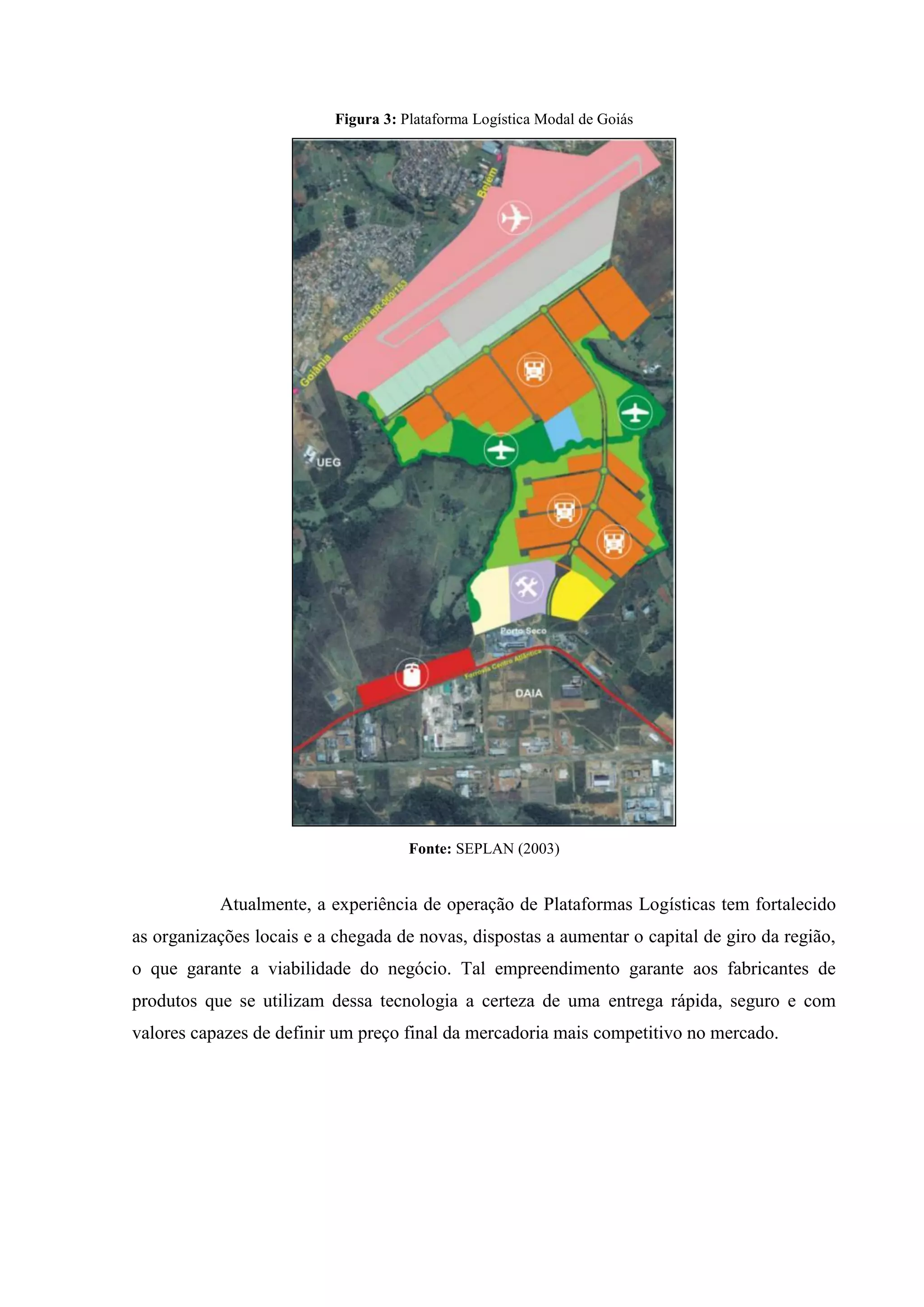 Figura 3: Plataforma Logística Modal de Goiás
Fonte: SEPLAN (2003)
Atualmente, a experiência de operação de Plataformas Logísticas tem fortalecido
as organizações locais e a chegada de novas, dispostas a aumentar o capital de giro da região,
o que garante a viabilidade do negócio. Tal empreendimento garante aos fabricantes de
produtos que se utilizam dessa tecnologia a certeza de uma entrega rápida, seguro e com
valores capazes de definir um preço final da mercadoria mais competitivo no mercado.
 
