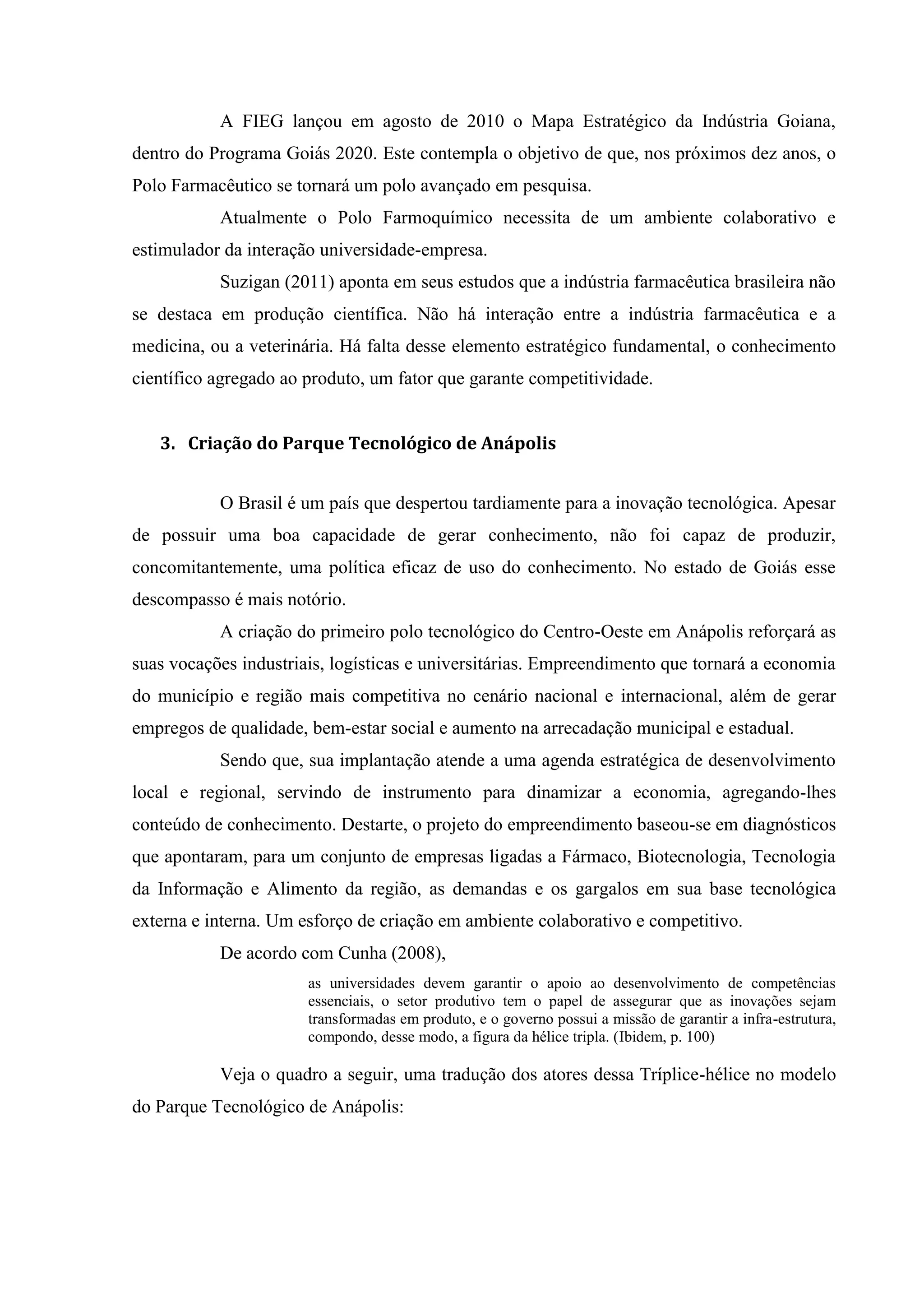 A FIEG lançou em agosto de 2010 o Mapa Estratégico da Indústria Goiana,
dentro do Programa Goiás 2020. Este contempla o objetivo de que, nos próximos dez anos, o
Polo Farmacêutico se tornará um polo avançado em pesquisa.
Atualmente o Polo Farmoquímico necessita de um ambiente colaborativo e
estimulador da interação universidade-empresa.
Suzigan (2011) aponta em seus estudos que a indústria farmacêutica brasileira não
se destaca em produção científica. Não há interação entre a indústria farmacêutica e a
medicina, ou a veterinária. Há falta desse elemento estratégico fundamental, o conhecimento
científico agregado ao produto, um fator que garante competitividade.
3. Criação do Parque Tecnológico de Anápolis
O Brasil é um país que despertou tardiamente para a inovação tecnológica. Apesar
de possuir uma boa capacidade de gerar conhecimento, não foi capaz de produzir,
concomitantemente, uma política eficaz de uso do conhecimento. No estado de Goiás esse
descompasso é mais notório.
A criação do primeiro polo tecnológico do Centro-Oeste em Anápolis reforçará as
suas vocações industriais, logísticas e universitárias. Empreendimento que tornará a economia
do município e região mais competitiva no cenário nacional e internacional, além de gerar
empregos de qualidade, bem-estar social e aumento na arrecadação municipal e estadual.
Sendo que, sua implantação atende a uma agenda estratégica de desenvolvimento
local e regional, servindo de instrumento para dinamizar a economia, agregando-lhes
conteúdo de conhecimento. Destarte, o projeto do empreendimento baseou-se em diagnósticos
que apontaram, para um conjunto de empresas ligadas a Fármaco, Biotecnologia, Tecnologia
da Informação e Alimento da região, as demandas e os gargalos em sua base tecnológica
externa e interna. Um esforço de criação em ambiente colaborativo e competitivo.
De acordo com Cunha (2008),
as universidades devem garantir o apoio ao desenvolvimento de competências
essenciais, o setor produtivo tem o papel de assegurar que as inovações sejam
transformadas em produto, e o governo possui a missão de garantir a infra-estrutura,
compondo, desse modo, a figura da hélice tripla. (Ibidem, p. 100)
Veja o quadro a seguir, uma tradução dos atores dessa Tríplice-hélice no modelo
do Parque Tecnológico de Anápolis:
 