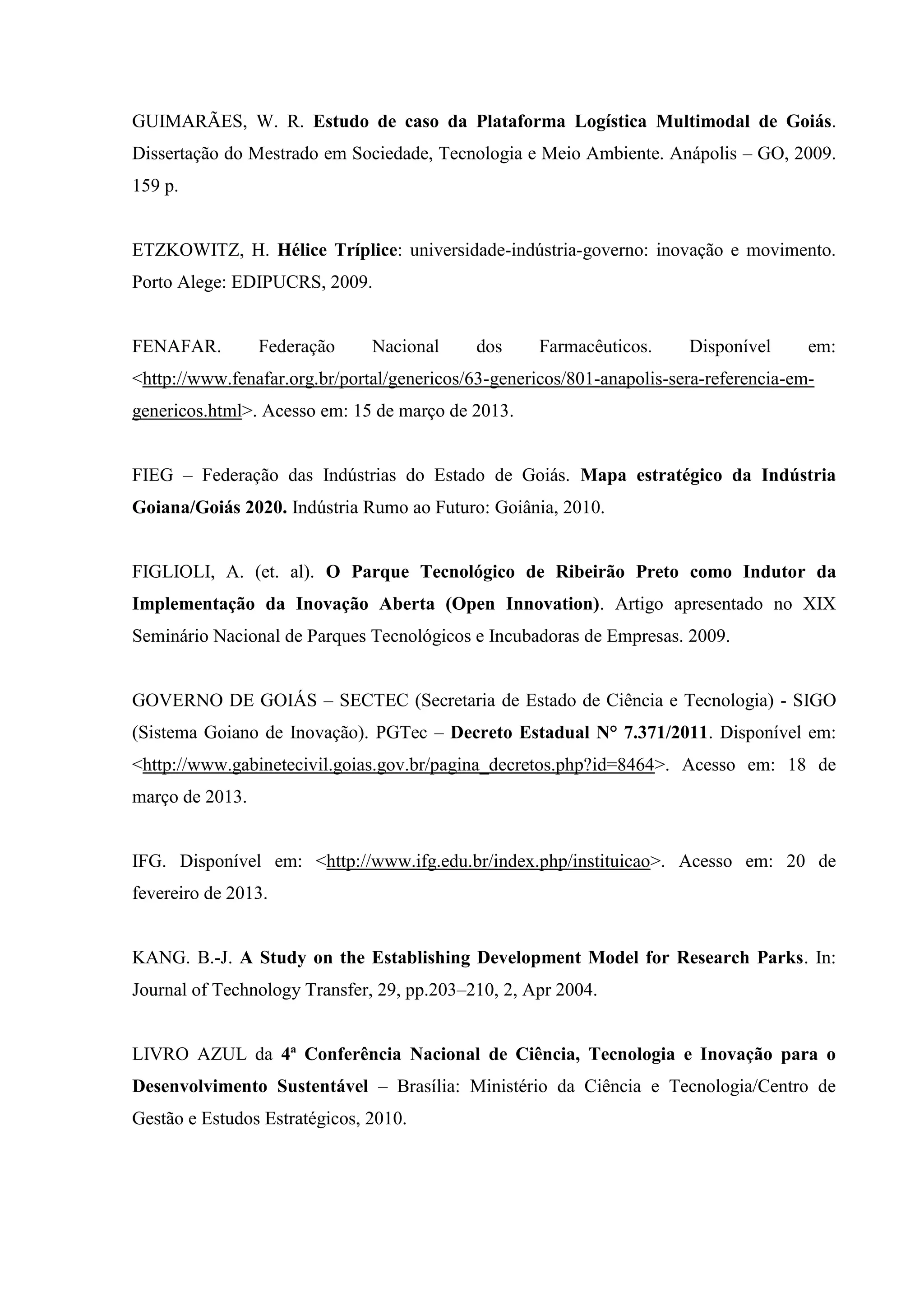 GUIMARÃES, W. R. Estudo de caso da Plataforma Logística Multimodal de Goiás.
Dissertação do Mestrado em Sociedade, Tecnologia e Meio Ambiente. Anápolis – GO, 2009.
159 p.
ETZKOWITZ, H. Hélice Tríplice: universidade-indústria-governo: inovação e movimento.
Porto Alege: EDIPUCRS, 2009.
FENAFAR. Federação Nacional dos Farmacêuticos. Disponível em:
<http://www.fenafar.org.br/portal/genericos/63-genericos/801-anapolis-sera-referencia-em-
genericos.html>. Acesso em: 15 de março de 2013.
FIEG – Federação das Indústrias do Estado de Goiás. Mapa estratégico da Indústria
Goiana/Goiás 2020. Indústria Rumo ao Futuro: Goiânia, 2010.
FIGLIOLI, A. (et. al). O Parque Tecnológico de Ribeirão Preto como Indutor da
Implementação da Inovação Aberta (Open Innovation). Artigo apresentado no XIX
Seminário Nacional de Parques Tecnológicos e Incubadoras de Empresas. 2009.
GOVERNO DE GOIÁS – SECTEC (Secretaria de Estado de Ciência e Tecnologia) - SIGO
(Sistema Goiano de Inovação). PGTec – Decreto Estadual N° 7.371/2011. Disponível em:
<http://www.gabinetecivil.goias.gov.br/pagina_decretos.php?id=8464>. Acesso em: 18 de
março de 2013.
IFG. Disponível em: <http://www.ifg.edu.br/index.php/instituicao>. Acesso em: 20 de
fevereiro de 2013.
KANG. B.-J. A Study on the Establishing Development Model for Research Parks. In:
Journal of Technology Transfer, 29, pp.203–210, 2, Apr 2004.
LIVRO AZUL da 4ª Conferência Nacional de Ciência, Tecnologia e Inovação para o
Desenvolvimento Sustentável – Brasília: Ministério da Ciência e Tecnologia/Centro de
Gestão e Estudos Estratégicos, 2010.
 
