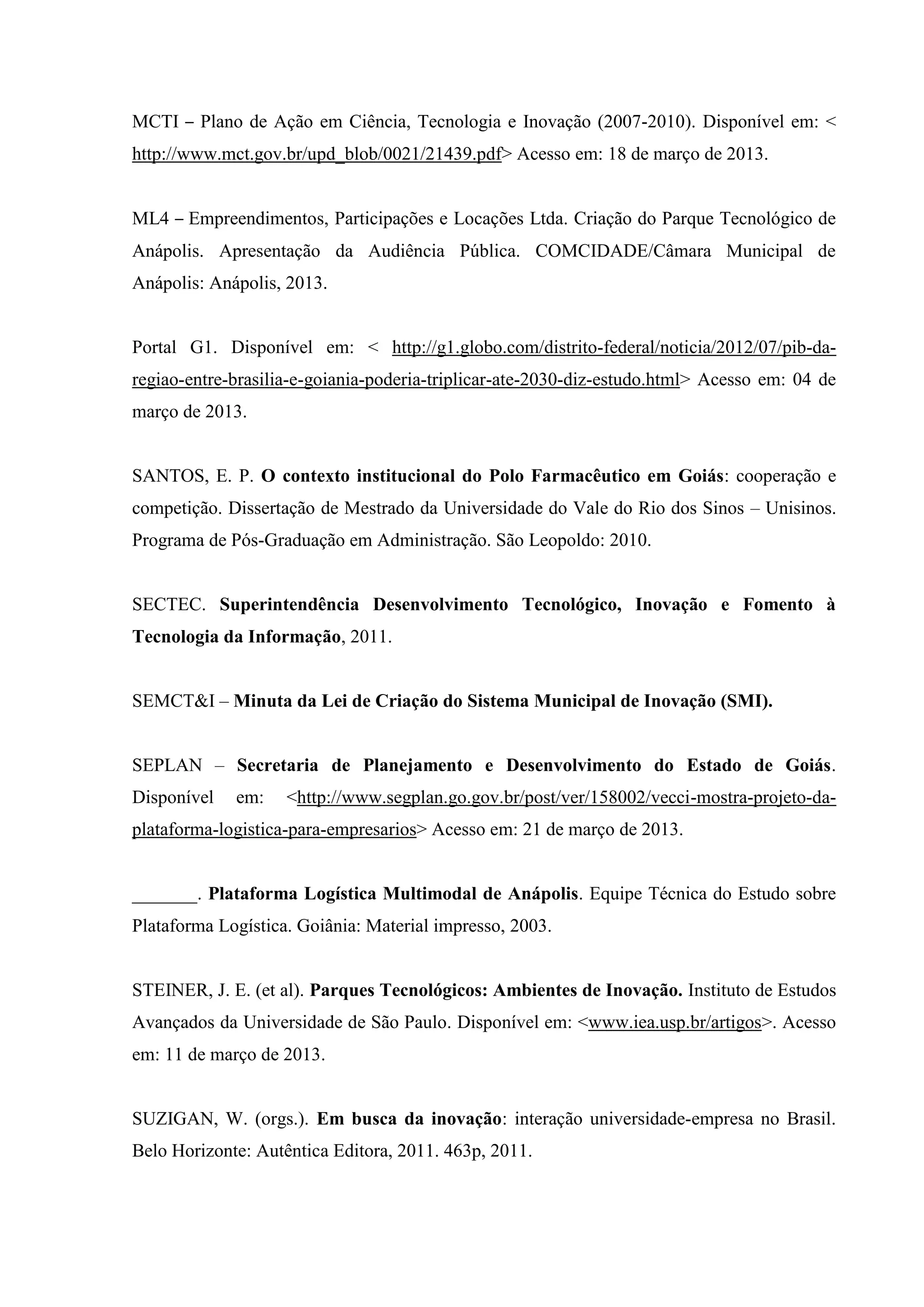 MCTI – Plano de Ação em Ciência, Tecnologia e Inovação (2007-2010). Disponível em: <
http://www.mct.gov.br/upd_blob/0021/21439.pdf> Acesso em: 18 de março de 2013.
ML4 – Empreendimentos, Participações e Locações Ltda. Criação do Parque Tecnológico de
Anápolis. Apresentação da Audiência Pública. COMCIDADE/Câmara Municipal de
Anápolis: Anápolis, 2013.
Portal G1. Disponível em: < http://g1.globo.com/distrito-federal/noticia/2012/07/pib-da-
regiao-entre-brasilia-e-goiania-poderia-triplicar-ate-2030-diz-estudo.html> Acesso em: 04 de
março de 2013.
SANTOS, E. P. O contexto institucional do Polo Farmacêutico em Goiás: cooperação e
competição. Dissertação de Mestrado da Universidade do Vale do Rio dos Sinos – Unisinos.
Programa de Pós-Graduação em Administração. São Leopoldo: 2010.
SECTEC. Superintendência Desenvolvimento Tecnológico, Inovação e Fomento à
Tecnologia da Informação, 2011.
SEMCT&I – Minuta da Lei de Criação do Sistema Municipal de Inovação (SMI).
SEPLAN – Secretaria de Planejamento e Desenvolvimento do Estado de Goiás.
Disponível em: <http://www.segplan.go.gov.br/post/ver/158002/vecci-mostra-projeto-da-
plataforma-logistica-para-empresarios> Acesso em: 21 de março de 2013.
_______. Plataforma Logística Multimodal de Anápolis. Equipe Técnica do Estudo sobre
Plataforma Logística. Goiânia: Material impresso, 2003.
STEINER, J. E. (et al). Parques Tecnológicos: Ambientes de Inovação. Instituto de Estudos
Avançados da Universidade de São Paulo. Disponível em: <www.iea.usp.br/artigos>. Acesso
em: 11 de março de 2013.
SUZIGAN, W. (orgs.). Em busca da inovação: interação universidade-empresa no Brasil.
Belo Horizonte: Autêntica Editora, 2011. 463p, 2011.
 