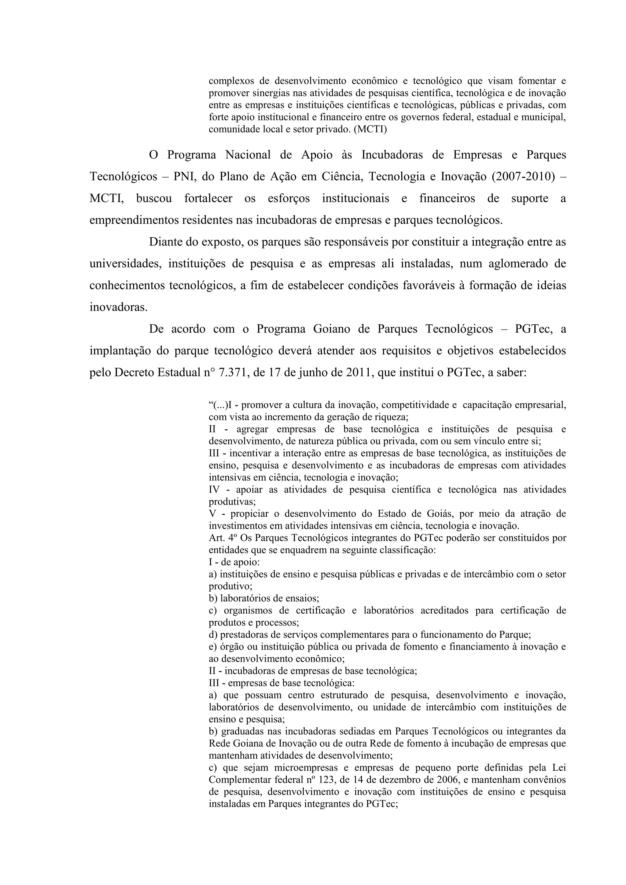 complexos de desenvolvimento econômico e tecnológico que visam fomentar e
promover sinergias nas atividades de pesquisas científica, tecnológica e de inovação
entre as empresas e instituições científicas e tecnológicas, públicas e privadas, com
forte apoio institucional e financeiro entre os governos federal, estadual e municipal,
comunidade local e setor privado. (MCTI)
O Programa Nacional de Apoio às Incubadoras de Empresas e Parques
Tecnológicos – PNI, do Plano de Ação em Ciência, Tecnologia e Inovação (2007-2010) –
MCTI, buscou fortalecer os esforços institucionais e financeiros de suporte a
empreendimentos residentes nas incubadoras de empresas e parques tecnológicos.
Diante do exposto, os parques são responsáveis por constituir a integração entre as
universidades, instituições de pesquisa e as empresas ali instaladas, num aglomerado de
conhecimentos tecnológicos, a fim de estabelecer condições favoráveis à formação de ideias
inovadoras.
De acordo com o Programa Goiano de Parques Tecnológicos – PGTec, a
implantação do parque tecnológico deverá atender aos requisitos e objetivos estabelecidos
pelo Decreto Estadual n° 7.371, de 17 de junho de 2011, que institui o PGTec, a saber:
“(...)I - promover a cultura da inovação, competitividade e capacitação empresarial,
com vista ao incremento da geração de riqueza;
II - agregar empresas de base tecnológica e instituições de pesquisa e
desenvolvimento, de natureza pública ou privada, com ou sem vínculo entre si;
III - incentivar a interação entre as empresas de base tecnológica, as instituições de
ensino, pesquisa e desenvolvimento e as incubadoras de empresas com atividades
intensivas em ciência, tecnologia e inovação;
IV - apoiar as atividades de pesquisa científica e tecnológica nas atividades
produtivas;
V - propiciar o desenvolvimento do Estado de Goiás, por meio da atração de
investimentos em atividades intensivas em ciência, tecnologia e inovação.
Art. 4º Os Parques Tecnológicos integrantes do PGTec poderão ser constituídos por
entidades que se enquadrem na seguinte classificação:
I - de apoio:
a) instituições de ensino e pesquisa públicas e privadas e de intercâmbio com o setor
produtivo;
b) laboratórios de ensaios;
c) organismos de certificação e laboratórios acreditados para certificação de
produtos e processos;
d) prestadoras de serviços complementares para o funcionamento do Parque;
e) órgão ou instituição pública ou privada de fomento e financiamento à inovação e
ao desenvolvimento econômico;
II - incubadoras de empresas de base tecnológica;
III - empresas de base tecnológica:
a) que possuam centro estruturado de pesquisa, desenvolvimento e inovação,
laboratórios de desenvolvimento, ou unidade de intercâmbio com instituições de
ensino e pesquisa;
b) graduadas nas incubadoras sediadas em Parques Tecnológicos ou integrantes da
Rede Goiana de Inovação ou de outra Rede de fomento à incubação de empresas que
mantenham atividades de desenvolvimento;
c) que sejam microempresas e empresas de pequeno porte definidas pela Lei
Complementar federal nº 123, de 14 de dezembro de 2006, e mantenham convênios
de pesquisa, desenvolvimento e inovação com instituições de ensino e pesquisa
instaladas em Parques integrantes do PGTec;
 
