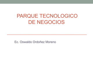 PARQUE TECNOLOGICO
DE NEGOCIOS
Ec. Oswaldo Ordoñez Moreno
 