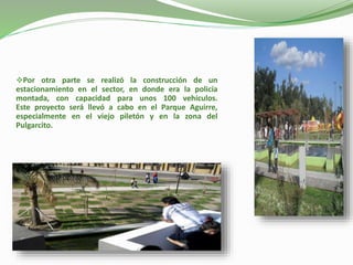 Por otra parte se realizó la construcción de un
estacionamiento en el sector, en donde era la policía
montada, con capacidad para unos 100 vehículos.
Este proyecto será llevó a cabo en el Parque Aguirre,
especialmente en el viejo piletón y en la zona del
Pulgarcito.
 