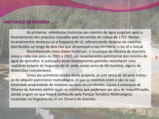 - UM POUCO DE HISTÓRIA ...

              As primeiras referências históricas aos moinho de água surgiram após o
    levantamento dos prejuízos causados pelo terramoto de Lisboa de 1755. Nestes
    levantamentos destacou-se a freguesia de Ul, referenciando dezenas de moinhos
    distribuídos ao longo de dois rios que atravessam o seu território, o rio Ul e Antuã.
              Reconhecendo estes dados históricos, o município de Oliveira de Azeméis,
    levou a cabo nos anos de 2001 e 2002, um levantamento patrimonial dos moinho de
    água do concelho. A realização deste levantamento permitiu reconhecer uma
    realidade própria da freguesia de Ul, onde existe cerca de 60 moinhos, alguns de
    dimensões consideráveis.
              Umas das primeiras tarefas deste projecto, já com cerca de 10 anos tratou-
    se de adquirir património molinológico, já que os moinhos eram e são na sua
    totalidade propriedade de moleiros ou seus descendentes. Couve à autarquia de
    Oliveira de Azeméis definir quais os moinhos que poderiam ser alvo de requalificação,
    dando origem ao que hoje é conhecido pelo Parque Temático Molinológico,
    localizado na freguesia de Ul em Oliveira de Azeméis
 