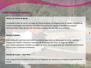 - COMPOSIÇÃO DO PARQUE ...

    Núcleo da Ponte da Igreja

    Localizado à face do rio Ul, no lugar de Ponte da Igreja, da freguesia de Ul, detém a função de
    núcleo museológico do moinho e do pão. O conjunto do espaço é servido por espaços
    exteriores para lazer, parque de merendas e espaço de diversão para crianças.


    Núcleo de Adães

    Este núcleo de moinhos está tradicionalmente associado ao descasque de arroz, razão da
    fixação das maiores indústrias nacionais de descasque de arroz, no lugar de Adães.
    Esse núcleo apresenta também uma área de lazer, que proporciona aos visitantes um contacto
    directo com a natureza envolvente.


    Núcleo do Crasto – Dois Rios

    Este conjunto de 4 moinhos localiza-se na freguesia de Travanca, na margem esquerda do rio
    Antuã.
 
