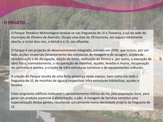 - O PROJETO ...

     O Parque Temático Molinológico localiza-se nas freguesias de Ul e Travanca, a sul da sede do
     município de Oliveira de Azeméis. Ocupa uma área de 29 hectares, em espaço totalmente
     aberto, e inclui dois rios, o Antuã e o Ul, seu afluente.

     O Parque é um projecto de desenvolvimento integrado, iniciado em 2000, que incluiu, por um
     lado, acções imateriais (levantamento das estruturas de moagem e de secagem, acções de
     sensibilização e de divulgação, edição de livros, realização de filmes) e, por outro, a execução de
     obra física, nomeadamente, a recuperação de moinhos, açudes, levadas e muros, recuperação
     de caminhos e pontes, a criação de infra-estruturas turísticas e de equipamentos culturais.

     A criação do Parque resulta de uma forte presença neste espaço, bem como em toda a
     freguesia de Ul, de moinhos de água e respectivas infra-estruturas hidráulicas, açudes e
     levadas.

     Estes singulares edifícios traduzem o aproveitamento hídrico do rio, pela população local, para
     gerar um produto essencial à alimentação, o pão. A moagem de farinhas constitui uma
     especialização destas gentes, resultando actualmente numa identidade própria da freguesia de
     Ul.
 
