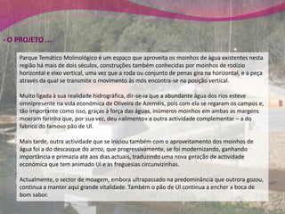 - O PROJETO ...

     Parque Temático Molinológico é um espaço que aproveita os moinhos de água existentes nesta
     região há mais de dois séculos, construções também conhecidas por moinhos de rodízio
     horizontal e eixo vertical, uma vez que a roda ou conjunto de penas gira na horizontal, e a peça
     através da qual se transmite o movimento às mós encontra-se na posição vertical.

     Muito ligada à sua realidade hidrográfica, dir-se-ia que a abundante água dos rios esteve
     omnipresente na vida económica de Oliveira de Azeméis, pois com ela se regaram os campos e,
     tão importante como isso, graças à força das águas, inúmeros moinhos em ambas as margens
     moeram farinha que, por sua vez, deu «alimento» a outra actividade complementar – a do
     fabrico do famoso pão de Ul.

     Mais tarde, outra actividade que se iniciou também com o aproveitamento dos moinhos de
     água foi a do descasque do arroz, que progressivamente, se foi modernizando, ganhando
     importância e primazia até aos dias actuais, traduzindo uma nova geração de actividade
     económica que tem animado Ul e as freguesias circunvizinhas.

     Actualmente, o sector de moagem, embora ultrapassado na predominância que outrora gozou,
     continua a manter aqui grande vitalidade. Também o pão de Ul continua a encher a boca de
     bom sabor.
 