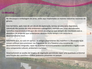 - O PROJETO ...

     No descasque e embalagem de arroz, estão aqui implantadas as maiores indústrias nacionais do
     género.

     Este território, após mais de um século de exploração, tornou-se uma zona degradada,
     sobretudo dos pontos de vista ambiental e paisagístico, marcada por casas abandonadas,
     caminhos impraticáveis e em que são visíveis os estigmas que sempre são inevitáveis com o
     abandono de projectos que sustentaram durante muito tempo e em exclusivo o
     desenvolvimento local.

     Felizmente que, no caso em apreço, os antigos proprietários dos moinhos e o Município local
     uniram esforços para promover nas freguesias de Ul e Travanca uma iniciativa de
     desenvolvimento integrado, capaz de reabilitar economicamente e socialmente a região e com
     uma componente cultural, ambiental e turística.

     Desenvolveram-se acções de limpeza de vegetação permitindo repor uma qualidade ambiental
     para fruição dos caminhos e trilhos pedestres presentes no parque.
 