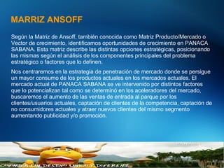 MARRIZ ANSOFF
27Abbott Confidental
© 2012-2013 Abbott
Según la Matriz de Ansoff, también conocida como Matriz Producto/Mercado o
Vector de crecimiento, identificamos oportunidades de crecimiento en PANACA
SABANA. Esta matriz describe las distintas opciones estratégicas, posicionando
las mismas según el análisis de los componentes principales del problema
estratégico o factores que lo definen.
Nos centraremos en la estrategia de penetración de mercado donde se persigue
un mayor consumo de los productos actuales en los mercados actuales. El
mercado actual de PANACA SABANA se ve intervenido por distintos factores
que lo potencializan tal como se determinó en los aceleradores del mercado,
buscaremos el aumento de las ventas de entrada al parque por los
clientes/usuarios actuales, captación de clientes de la competencia, captación de
no consumidores actuales y atraer nuevos clientes del mismo segmento
aumentando publicidad y/o promoción.
 