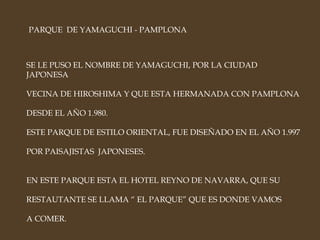 PARQUE  DE YAMAGUCHI - PAMPLONA SE LE PUSO EL NOMBRE DE YAMAGUCHI, POR LA CIUDAD JAPONESA VECINA DE HIROSHIMA Y QUE ESTA HERMANADA CON PAMPLONA DESDE EL AÑO 1.980. ESTE PARQUE DE ESTILO ORIENTAL, FUE DISEÑADO EN EL AÑO 1.997 POR PAISAJISTAS  JAPONESES. EN ESTE PARQUE ESTA EL HOTEL REYNO DE NAVARRA, QUE SU  RESTAUTANTE SE LLAMA “ EL PARQUE” QUE ES DONDE VAMOS A COMER. 