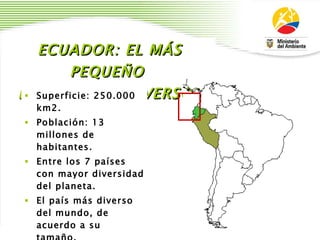 ECUADOR: EL MÁS PEQUEÑO  DE LOS MEGADIVERSOS Superficie: 250.000 km2. Población: 13 millones de habitantes. Entre los 7 países con mayor diversidad del planeta. El país más diverso del mundo, de acuerdo a su tamaño. Regiones: Costa, Sierra, Amazonía, Galápagos. 