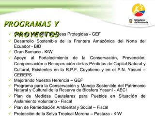 PROGRAMAS Y PROYECTOS Sistema Nacional de  Á reas Protegidas - GEF Desarrollo Sostenible de la Frontera Amaz ó nica del Norte del Ecuador - BID Gran Sumaco - KfW Apoyo al Fortalecimiento de la Conservaci ó n, Prevenci ó n, Compensaci ó n o Recuperaci ó n de las P é rdidas de Capital Natural y Cultural, Existentes en la R.P.F. Cuyabeno y en el P.N. Yasun í   –  CEREPS Mejorando Nuestra Herencia  –  GEF Programa para la Conservaci ó n y Manejo Sostenible del Patrimonio Natural y Cultural de la Reserva de Biosfera Yasun í  - AECI  Plan de Medidas Cautelares para Pueblos en Situac ión  de Aislamiento Voluntario - Fiscal Plan de Remediaci ó n Ambiental y Social  –  Fiscal Protecci ó n de la Selva Tropical Morona  –  Pastaza - KfW 
