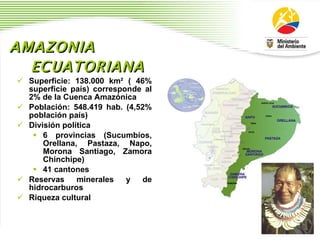 AMAZONIA ECUATORIANA   Superficie: 138.000 km ²  ( 46% superficie pa í s) corresponde al 2% de la Cuenca Amaz ó nica Poblaci ó n: 548.419 hab. (4,52% poblaci ó n pa í s) Divisi ó n pol í tica 6 provincias (Sucumb í os, Orellana, Pastaza, Napo, Morona Santiago, Zamora Chinchipe) 41 cantones Reservas minerales y de hidrocarburos Riqueza cultural  
