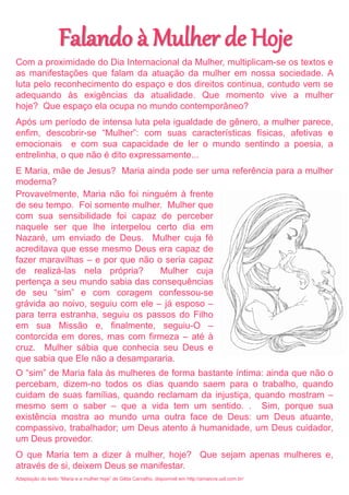 Falando à Mulher de Hoje
Com a proximidade do Dia Internacional da Mulher, multiplicam-se os textos e
as manifestações que falam da atuação da mulher em nossa sociedade. A
luta pelo reconhecimento do espaço e dos direitos continua, contudo vem se
adequando às exigências da atualidade. Que momento vive a mulher
hoje? Que espaço ela ocupa no mundo contemporâneo?
Após um período de intensa luta pela igualdade de gênero, a mulher parece,
enfim, descobrir-se “Mulher”: com suas características físicas, afetivas e
emocionais e com sua capacidade de ler o mundo sentindo a poesia, a
entrelinha, o que não é dito expressamente...
E Maria, mãe de Jesus? Maria ainda pode ser uma referência para a mulher
moderna?
Provavelmente, Maria não foi ninguém à frente
de seu tempo. Foi somente mulher. Mulher que
com sua sensibilidade foi capaz de perceber
naquele ser que lhe interpelou certo dia em
Nazaré, um enviado de Deus. Mulher cuja fé
acreditava que esse mesmo Deus era capaz de
fazer maravilhas – e por que não o seria capaz
de realizá-las nela própria?      Mulher cuja
pertença a seu mundo sabia das consequências
de seu “sim” e com coragem confessou-se
grávida ao noivo, seguiu com ele – já esposo –
para terra estranha, seguiu os passos do Filho
em sua Missão e, finalmente, seguiu-O –
contorcida em dores, mas com firmeza – até à
cruz. Mulher sábia que conhecia seu Deus e
que sabia que Ele não a desampararia.
O “sim” de Maria fala às mulheres de forma bastante íntima: ainda que não o
percebam, dizem-no todos os dias quando saem para o trabalho, quando
cuidam de suas famílias, quando reclamam da injustiça, quando mostram –
mesmo sem o saber – que a vida tem um sentido. . Sim, porque sua
existência mostra ao mundo uma outra face de Deus: um Deus atuante,
compassivo, trabalhador; um Deus atento à humanidade, um Deus cuidador,
um Deus provedor.
O que Maria tem a dizer à mulher, hoje? Que sejam apenas mulheres e,
através de si, deixem Deus se manifestar.
Adaptação do texto “Maria e a mulher hoje” de Gilda Carvalho, disponível em http://amaivos.uol.com.br/
 