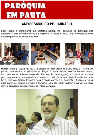 ANIVERSÁRIO DO PE. JANUÁRIO
Logo após o fechamento da Semana Santa, Pe. Januário só pensava em
descansar para comemorar no dia seguinte à Páscoa (01/04) seu aniversário com
os paroquianos na missa das 19h.

Porém, alguns casais do ECC arquitetaram um plano infalível, junto à família do
padre para serem os primeiros a chegar à festa. Assim, meia-noite em ponto,
surpreendeu o aniversariante do dia (ou da madrugada) ao adentrar a casa
paroquial e cantar os parabéns e comer um bolinho. A ação teve duração de uma
hora, mas deu tempo de sobra para prosear, comer e rir bastante. Durante o dia, a
casa paroquial recebeu amigos e familiares que deixaram de lado suas rotinas para
dar os parabéns pessoalmente ao Padre Januário.

 