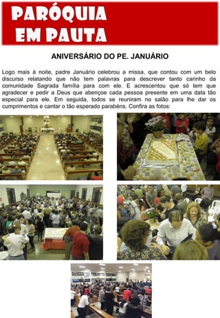 ANIVERSÁRIO DO PE. JANUÁRIO
Logo mais à noite, padre Januário celebrou a missa, que contou com um belo
discurso relatando que não tem palavras para descrever tanto carinho da
comunidade Sagrada família para com ele. E acrescentou que só tem que
agradecer e pedir a Deus que abençoe cada pessoa presente em uma data tão
especial para ele. Em seguida, todos se reuniram no salão para lhe dar os
cumprimentos e cantar o tão esperado parabéns. Confira as fotos:

 