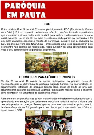 ECC
Entre os dias 19 e 21 de abril 32 casais participaram do ECC (Encontro de Casais
com Cristo). Foi um momento de bastante reflexão, orações, troca de experiências
que marcaram a vida e certamente mudará para melhor o relacionamento de cada
casal presente. Já no dia 06 de maio os calouros participaram do Encontrão e foi
um outro momento especial e repleto de surpresas, inclusive que a padroeira do
ECC do ano que vem será Nhá Chica. Temos apenas uma fotos para mostrar, pois
o encontro não permite ser fotografado. Ficou curioso? Taí uma oportunidade para
você e seu companheiro (a) participar do próximo.

CURSO PREPARATÓRIO DE NOIVOS
No dia 28 de abril 19 casais de noivos participaram do primeiro curso de
Preparação para o Matrimônio da paróquia Sagrada Família. Na oportunidade, os
organizadores veteranos da paróquia Senhor Bom Jesus do Horto se uniu aos
organizadores calouros da paróquia Sagrada Família para mostrar como o encontro
deve acontecer. Foi uma troca de experiência ímpar!
Além do mais, os participantes saíram maravilhados e bastante emocionados com o
aprendizado e orientação que certamente marcará e norteará melhor a vida a dois
que está prestes a começar. Temos apenas uma foto para mostrar, pois o evento
também não pode ser fotografado para que não se perca o encanto dos próximos,
assim como o ECC

 