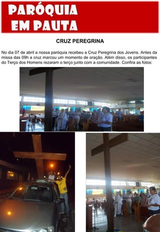 CRUZ PEREGRINA
No dia 07 de abril a nossa paróquia recebeu a Cruz Peregrina dos Jovens. Antes da
missa das 09h a cruz marcou um momento de oração. Além disso, os participantes
do Terço dos Homens rezaram o terço junto com a comunidade. Confira as fotos:

 