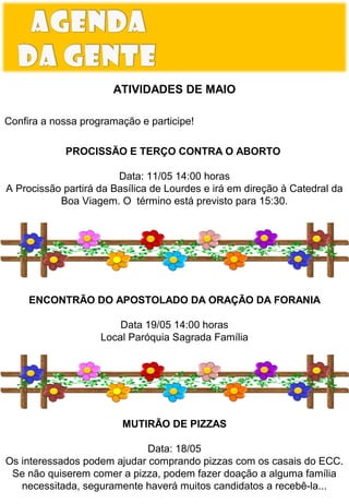 ATIVIDADES DE MAIO
Confira a nossa programação e participe!
PROCISSÃO E TERÇO CONTRA O ABORTO
Data: 11/05 14:00 horas
A Procissão partirá da Basílica de Lourdes e irá em direção à Catedral da
Boa Viagem. O término está previsto para 15:30.

ENCONTRÃO DO APOSTOLADO DA ORAÇÃO DA FORANIA
Data 19/05 14:00 horas
Local Paróquia Sagrada Família

ESPAÇO DO LEITOR

MUTIRÃO DE PIZZAS
Data: 18/05
Os interessados podem ajudar comprando pizzas com os casais do ECC.
Se não quiserem comer a pizza, podem fazer doação a alguma família
necessitada, seguramente haverá muitos candidatos a recebê-la...

 